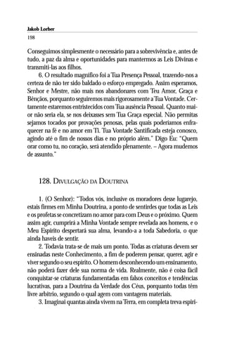 Jakob Lorber
198

Conseguimos simplesmente o necessário para a sobrevivência e, antes de
tudo, a paz da alma e oportunidades para mantermos as Leis Divinas e
transmiti-las aos filhos.
     6. O resultado magnífico foi a Tua Presença Pessoal, trazendo-nos a
certeza de não ter sido baldado o esforço empregado. Assim esperamos,
Senhor e Mestre, não mais nos abandonares com Teu Amor, Graça e
Bênçãos, porquanto seguiremos mais rigorosamente a Tua Vontade. Cer-
tamente estaremos entristecidos com Tua ausência Pessoal. Quanto mai-
or não seria ela, se nos deixasses sem Tua Graça especial. Não permitas
sejamos tocados por provações penosas, pelas quais poderíamos enfra-
quecer na fé e no amor em Ti. Tua Vontade Santificada esteja conosco,
agindo até o fim de nossos dias e no próprio além.” Digo Eu: “Quem
orar como tu, no coração, será atendido plenamente. – Agora mudemos
de assunto.”



      128. DIVULGAÇÃO DA DOUTRINA

      1. (O Senhor): “Todos vós, inclusive os moradores desse lugarejo,
estais firmes em Minha Doutrina, a ponto de sentirdes que todas as Leis
e os profetas se concretizam no amor para com Deus e o próximo. Quem
assim agir, cumprirá a Minha Vontade sempre revelada aos homens, e o
Meu Espírito despertará sua alma, levando-a a toda Sabedoria, o que
ainda haveis de sentir.
      2. Todavia trata-se de mais um ponto. Todas as criaturas devem ser
ensinadas neste Conhecimento, a fim de poderem pensar, querer, agir e
viver segundo o seu espírito. O homem desconhecendo um ensinamento,
não poderá fazer dele sua norma de vida. Realmente, não é coisa fácil
conquistar-se criaturas fundamentadas em falsos conceitos e tendências
lucrativas, para a Doutrina da Verdade dos Céus, porquanto todas têm
livre arbítrio, segundo o qual agem com vantagens materiais.
      3. Imaginai quantas ainda vivem na Terra, em completa treva espiri-
 