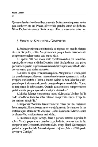 Jakob Lorber
20

Quem os havia salvo tão milagrosamente. Naturalmente querem voltar
para conhecer-Me em Pessoa, oferecendo grandes somas de dinheiro.
Nisto, Raphael desaparece diante de seus olhos, e se encontra entre nós.



     5. VIAGEM DO SENHOR PARA GENEZARETH

      1. Assim aproximou-se o oitavo dia de repouso em casa de Marcus;
ele e os discípulos, então, Me perguntam porque havia passado tanto
tempo em completa calma, caso nunca visto.
      2. Explico: “Há dois anos e meio trabalhamos dia a dia, sem inter-
rupção, de sorte que a Minha Doutrina já foi divulgada por toda parte;
portanto era preciso respeitarmos um verdadeiro repouso de sábado, dan-
do-vos tempo para várias anotações.
      3. A partir de agora terminará o repouso. Atingiremos o tempo justo
das grandes tempestades e em menos de meio ano se apresentará o maior
temporal que abaterá o Pastor, e muitas ovelhas de Seu Rebanho se dis-
persarão por todo o mundo, sendo perseguidas por causa de Meu Nome,
de um ponto do orbe a outro. Quando isto acontecer, compreendereis
perfeitamente porque agora descansei por vários dias.”
      4. Minhas Palavras entristecem a todos, e Maria diz: “Senhor, foi-Te
dado todo Poder, inclusive sobre Satanaz; não permitas que as tempesta-
des venham atingir-Te.”
      5. Respondo: “Somente Eu entendo essas coisas; por isto, nada mais
faleis a respeito. É preciso que a morte e o julgamento do mundo e de sua
matéria sejam eternamente vencidas.” Todos silenciam e Marcus, a fim
de alegrar-Me, tenciona trazer mais vinho.
      6. Entretanto, digo: “Amigo, deixa-o por ora; estamos supridos de
sobra. Manda preparar um bom barco, pois dentro de uma hora tenho
que partir para Genezareth, onde está o Meu amigo Ebahl. Quem quiser,
poderá acompanhar-Me. Meus discípulos, Kisjonah, Maria e Philopoldo
devem vir Comigo.”
 