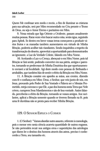 Jakob Lorber
200

Quem Me confessar sem medo e receio, a fim de iluminar as criaturas
para sua salvação, será por Mim recomendado no Céu perante o Trono
de Deus, ou seja o Amor Eterno e puríssimo em Mim.
      9. Nessa estrada que liga Oriente a Ocidente, passam anualmente
muitas pessoas. Raras vezes vêm buscar outra coisa, senão água, seguindo
para Aphek. Se dentro em breve vossas terras começarem a produzir vá-
rios frutos e as manadas também aumentarem em virtude de Minha
Bênção, podereis acolher tais viandantes. Sendo inquiridos a respeito da
transformação do deserto, aproveitai a oportunidade para demonstrardes
ao ignorante, a Luz da Verdade Celeste, falando em Meu Nome.
      10. Aceitando a Luz e a Crença, abençoai-o em Meu Nome, pois tal
Bênção se fará sentir, podendo converter em sua pátria, amigos e paren-
tes, tornando-se predecessor de Minha Doutrina dos que oportunamen-
te enviarei a tal localidade. Agí deste modo com pessoas de Bethsaída e
arrabaldes, que também hão de sentir o efeito da Bênção em Meu Nome.
      11. A Bênção consiste em apordes as mãos, aos crentes, dizendo
com fé e confiança em Mim: Deus, o Senhor, que veio junto de nós, em
Jesus, provando pelo Poder de Sua Vontade e Palavra ser o Messias Pro-
metido, esteja convosco e por Ele, a paz dos homens nesta Terra que Nele
crêem, cumprem Seus Mandamentos e são de boa vontade. Assim falan-
do, perceberão o efeito da Bênção, tornando-se vossos amigos. Aos vaci-
lantes, aplicai a Bênção somente quando se tiverem firmado na fé, pois
uma fé duvidosa não se presta para receber Minha Bênção.



      129. O SENHOR EXPLICA O COSMOS

     1. (O Senhor): “Vamos abordar outro assunto, referente à cosmologia,
pois o menor erro nesta ciência acarreta quantidade de outros enganos.
Se não pretendeis recair nos antigos erros e superstições dos astrólogos
que dizem ler o destino dos homens através dos astros, preciso é conhe-
cerdes a Terra, seu tamanho etc.
 