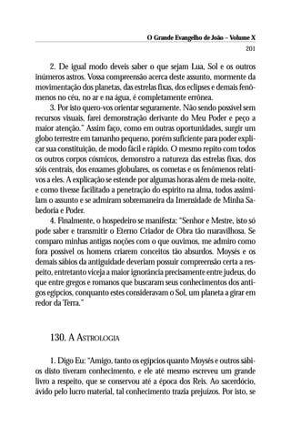 O Grande Evangelho de João – Volume X
                                                                      201

     2. De igual modo deveis saber o que sejam Lua, Sol e os outros
inúmeros astros. Vossa compreensão acerca deste assunto, mormente da
movimentação dos planetas, das estrelas fixas, dos eclipses e demais fenô-
menos no céu, no ar e na água, é completamente errônea.
     3. Por isto quero-vos orientar seguramente. Não sendo possível sem
recursos visuais, farei demonstração derivante do Meu Poder e peço a
maior atenção.” Assim faço, como em outras oportunidades, surgir um
globo terrestre em tamanho pequeno, porém suficiente para poder expli-
car sua constituição, de modo fácil e rápido. O mesmo repito com todos
os outros corpos cósmicos, demonstro a natureza das estrelas fixas, dos
sóis centrais, dos enxames globulares, os cometas e os fenômenos relati-
vos a eles. A explicação se estende por algumas horas além de meia-noite,
e como tivesse facilitado a penetração do espírito na alma, todos assimi-
lam o assunto e se admiram sobremaneira da Imensidade de Minha Sa-
bedoria e Poder.
     4. Finalmente, o hospedeiro se manifesta: “Senhor e Mestre, isto só
pode saber e transmitir o Eterno Criador de Obra tão maravilhosa. Se
comparo minhas antigas noções com o que ouvimos, me admiro como
fora possível os homens criarem conceitos tão absurdos. Moysés e os
demais sábios da antiguidade deveriam possuir compreensão certa a res-
peito, entretanto viceja a maior ignorância precisamente entre judeus, do
que entre gregos e romanos que buscaram seus conhecimentos dos anti-
gos egípcios, conquanto estes consideravam o Sol, um planeta a girar em
redor da Terra.”



    130. A ASTROLOGIA

     1. Digo Eu: “Amigo, tanto os egípcios quanto Moysés e outros sábi-
os disto tiveram conhecimento, e ele até mesmo escreveu um grande
livro a respeito, que se conservou até a época dos Reis. Ao sacerdócio,
ávido pelo lucro material, tal conhecimento trazia prejuízos. Por isto, se
 