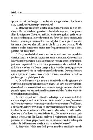 Jakob Lorber
202

apossou da astrologia egípcia, predizendo aos ignorantes coisas boas e
más, fazendo-se pagar sempre que possível.
     2. Através de manobras secretas, conseguia a realização de suas pre-
dições. Os que recebiam prenúncios favoráveis pagavam, com prazer,
além do estipulado. Os outros, infelizes, se viam obrigados a pedir socor-
ro aos sacerdotes para intercederem em seu favor. Em compensação, tais
homens tinham que trazer as oferendas exigidas, de sorte que os sacerdo-
tes nunca saíam logrados pelo prenúncio de coisas boas ou más. Ainda
assim, o mal se apresentava muito mais freqüentemente do que o bem,
por lhes dar maior lucro.
     3. Daí podereis deduzir qual o motivo de precisamente os sacerdotes
transformarem as ciências naturais em erros e mentiras. Conjeturavam
haver pouca importância quanto à noção dos homens sobre a cosmologia,
pois não era possível convencerem-se pessoalmente da veracidade. Era
suficiente acreditar em Deus e cumprir Seus Mandamentos; quanto ao
resto, era preferível não ter conhecimento fundamental. Desconsideravam
que um pequeno erro em breve levaria o homem, a maiores, de onde só
podia surgir completa ignorância.
     4. O conhecimento que tendes a respeito do estado ignorante do
indivíduo, prova ser geral em todos os povos. Tão logo receberem revela-
ção real de todas as coisas terráqueas, os sacerdotes gananciosos não mais
poderão apresentar suas antigas tolices como verdades, finalizando-se as-
sim sua ignorância maldosa.”
     5. Diz o hospedeiro: “Está certo, todavia percebo a enorme dificul-
dade em se querer ensinar um homem fundamentado em noções errône-
as. Não disporemos de recursos apropriados como ora tens a Teu Dispor,
e além disto, o leigo perguntará da origem de nosso conhecimento. Na-
turalmente nos reportaremos à Tua Pessoa. Mas, antes de poder aceitar
Quem és em Verdade, muito terá de ser feito. Somente com muita paci-
ência e tempo, e em Teu Nome, poder-se-á realizar coisa profícua. Não
poderias, ao menos, proporcionar-nos os meios necessários pelos quais
seria mais fácil convencer as criaturas a respeito do Cosmos?”
     6. Respondo: “Nada mais fácil, porém não desta qualidade, mas de
 