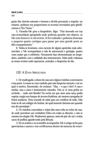 Jakob Lorber
204

gação das ciências naturais e teremos a devida precaução a respeito; no
entanto, pedimos nos proporciones os recursos necessários para glorifi-
carmos o Teu Nome.”
     5. Virando-Me para o hospedeiro, digo: “Não havendo em tua
casa acomodação apropriada onde poderias guardar tais objetos, só
Me resta fornecer-te tal recinto. Já foi realizado e podemos atravessar
o pequeno quarto contíguo para passar por uma grande porta ao
dito compartimento.”
     6. Todos se levantam, com exceção de alguns apóstolos mais ador-
mecidos, e Me acompanham à sala de astronomia e geologia, quatro
vezes maior que o refeitório. Novamente faço demonstração ao hospe-
deiro, satisfeito com a utilidade dos instrumentos. Mais tarde voltamos
ao nosso recinto onde esperamos, sentados, o despontar do dia.



      132. A ZONA ABENÇOADA

     1. De madrugada, o dono da casa ouve alguns vizinhos conversarem
à sua porta. Levanta-se com cuidado para não despertar atenção e vai ver
qual o motivo. Estonteado, ele exclama: “Mas, – o que é isto? A casa é
minha, mas a zona é inteiramente estranha. Não se vê uma pedra ou
rochedo, – tudo está florido! Na rocha em que nem uma sarça podia
vegetar, surgiu um bosque de árvores frutíferas, até mesmo carregadas de
frutos maduros. Teria vontade de subir para me certificar de tudo. Mas
trata-se de um milagre do Senhor, do qual somente faremos uso quando
nos der permissão.”
     2. Os vizinhos concordam e todos dão uma volta ao redor da casa,
de onde percebem um verdadeiro Éden em todas as direções, e não se
cansam em elogiar-Me. Finalmente apareço, antes do pôr-do-sol, e todos
caem de joelhos agradecendo pela Bênção.
     3. Eu os acalmo e os aconselho acompanhar-Me à antiga rocha para
apreciarmos a aurora e nos certificarmos dentro da natureza da veraci-
 