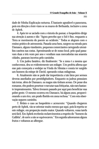 O Grande Evangelho de João – Volume X
                                                                      205

dade de Minha Explicação noturna. É bastante agradável o panorama,
pois em direção a leste viam-se os muros de Bethsaída, inclusive a zona
de Aphek.
      4. Após ter-se saciado com a vistoria do pomar, o hospedeiro dirige
sua atenção à aurora e diz: “Agora percebo que o Sol é fixo, enquanto a
Terra se movimenta do poente ao ocidente.” Todos se alegram com o
ensino prático de astronomia. Passada uma hora, surgem na estrada para
Damasco, alguns viandantes, pequenos comerciantes carregando utensí-
lios caseiros nas costas. Aproximando-se de nosso local, pelo qual passa-
vam duas a três vezes por ano e vendiam suas mercadorias nas sessenta
cidades, pararam incertos pelo caminho.
      5. Um judeu fanático, diz finalmente: “Se a zona é a mesma que
conhecemos, deu-se evidentemente um milagre. Um profeta afirma que
esse país começaria a verdejar na Vinda do Messias e consta ter surgido
um homem da estirpe de David, operando coisas milagrosas.
      6. Atualmente não se pode dar importância a tais fatos por sermos
deveras assediados por prestidigitadores. Enquanto os judeus possuíam
tais terras, além de Damasco, os magos não tinham acesso. De posse dos
romanos, eles podem penetrar e executar suas feitiçarias, não raro bastan-
te impressionantes. Talvez tivessem passado por aqui para beneficiar essa
pobre gente. O mesmo ocorreu em Damasco, há alguns anos, proporci-
onando a um rico, um prado florido em zona rochosa.” Com esta obser-
vação seguem caminho.
      7. Relato o caso ao hospedeiro e acrescento: “Quando chegarem
perto de Aphek, vão se orientar muito menos que aqui, pois lá repetiu-se
este milagre, em proporção muito maior. Quando voltarem, vossa tarefa
será fácil. Em Aphek receberão esclarecimentos a respeito do “homem da
Galiléia”, de sorte a não se equivocarem.” Em seguida saboreamos alguns
frutos e voltamos ao albergue.
 