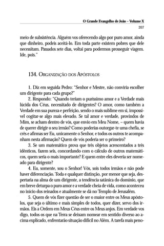 O Grande Evangelho de João – Volume X
                                                                      207

meio de subsistência. Alguém vos oferecendo algo por puro amor, ainda
que dinheiro, podeis aceitá-lo. Em toda parte existem pobres que dele
necessitam. Passados sete dias, voltai para podermos prosseguir viagem.
Ide, pois.”



    134. ORGANIZAÇÃO DOS APÓSTOLOS

     1. Diz em seguida Pedro: “Senhor e Mestre, não conviria escolher
um dirigente para cada grupo?”
     2. Respondo: “Quando teriam o puríssimo amor e a Verdade mais
lúcida dos Céus, necessitado de dirigentes? O amor, como também a
Verdade em sua pureza e perfeição, sendo o mais sublime em si, impossí-
vel cogitar-se algo mais elevado. Se tal amor e verdade, provindos de
Mim, se acham dentro de vós, que envio em Meu Nome, – quem havia
de querer dirigir o seu irmão? Como poderias outorgar-te uma chefia, se
crês e afirmas ser Eu, unicamente o Senhor, e todos os outros te acompa-
nham nesta afirmação? Quem de vós poderia ser o primeiro?
     3. Se um matemático prova que três objetos acrescentados a três
idênticos, fazem seis, concordando com o cálculo de outros matemáti-
cos, quem seria o mais importante? E quem entre eles deveria ser nome-
ado para dirigente?
     4. Eu, somente, sou o Senhor! Vós, sois todos irmãos e não pode
haver diferenciação. Toda e qualquer distinção, por menor que seja, des-
pertaria na alma de um dirigente, a tendência satânica do domínio, que
em breve deturpa o puro amor e a verdade cheia de vida, como aconteceu
no início dos reinados e atualmente se dá no Templo de Jerusalém.
     5. Quem de vós fizer questão de ser o maior entre os Meus apósto-
los, que seja o último e mais simples de todos, quer dizer, servo dos ir-
mãos. Eis a Ordem em Meus Céus entre os Meus anjos. Em verdade vos
digo, todos os que na Terra se deixam nomear em sentido diverso ao a-
cima explicado, enfrentarão situação difícil no Além. A tarefa mais peno-
 