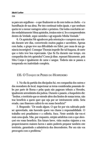 Jakob Lorber
208

sa para um orgulhoso – o que finalmente se dá com todos os chefes – é a
humilhação de sua alma. Por isto continuai todos iguais, e que nenhum
queira ter a menor vantagem sobre o próximo. Daí todos concluirão ser-
des verdadeiramente Meus apóstolos, irmãos entre si. Se o compreendestes
dentro da Verdade, seguí caminho e agí segundo Minha Vontade.”
     6. Os apóstolos Me agradecem pela orientação e cumprem sua mis-
são durante sete dias, convertendo muitos pagãos e sacerdotes. Apenas
com Judas, o grupo teve sua dificuldade em Edrei, por causa de sua ga-
nância incorrigível. Consegue Thomás impedir-lhe tal fraqueza, de sorte
que o êxito teve boa repercussão. Que fiz Eu durante esse tempo, em
companhia dos três apóstolos? Como já disse, repousei fisicamente, pois
Meu Corpo é igualmente de carne e sangue. Todavia não se passou a
temporada em inatividade completa.



      135. O TANQUE DE PEIXES DO HOSPEDEIRO

      1. No dia da partida dos discípulos fui, em companhia dos outros e
dos moradores do local, inspecionar as terras consideradas possessão de-
les por parte de Roma e pelas quais não pagavam tributo a Herodes,
igualmente arrendatário dos judeus. Durante o passeio, o hospedeiro diz:
“Senhor, o território que se estende além dos limites de nossas terras, não
traz benefício a quem quer que seja por ser inteiramente árido. Seria
errado, caso fôssemos cultivá-lo em nosso benefício?”
      2. Respondo: “De modo algum. O que for por vós cultivado pode
ser aproveitado, não havendo quem vos chame à responsabilidade. O
trabalho será pesadíssimo e a colheita, fraca. Neste sentido dar-vos-ei
mais uma ajuda. Mas, por enquanto, estejais satisfeitos com o que aben-
çoei em vosso benefício. Em futuro breve, virão muitos viajantes a vos
proporcionarem maiores lucros e assim podereis preparar também este
território, garantindo a subsistência dos descendentes. Por ora não vos
preocupeis com o problema.”
 