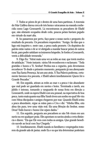 O Grande Evangelho de João – Volume X
                                                                        21

      7. Todos se põem de pé e dentro de uma hora partimos. A travessia
do Mar Galileu durou cerca de três horas e atracamos na enseada conhe-
cida como Lago Genezareth. Lá encontramos os pescadores de Ebahl
que, não obstante ocupados desde cedo, poucos peixes haviam pegado
em virtude da maré alta.
      8. Ao passarmos por perto, faço parar o nosso navio e pergunto do
resultado da pescaria. Os pescadores respondem: “Amigo, há dias que o
lago está inquieto e, neste caso, a pesca nada promete. Os depósitos do
patrão estão vazios e ele se vê obrigado a mandar buscar peixes de outros
locais, para poder satisfazer os inúmeros hóspedes. Se fordes a Genezareth,
vereis a dificuldade tremenda.”
      9. Digo Eu: “Atirai mais uma vez as redes ao mar, que tereis motivo
de satisfação.” Neste instante, vários Me reconhecem e exclamam: “Toda
gratidão e honra a Ti, Senhor! Perdoa-nos a cegueira, pois deveríamos
reconhecer-Te desde o primeiro momento, porquanto já nos abençoaste
com Tua Santa Presença, há um ano atrás. À Tua Palavra poderosa, certa-
mente faremos rica pescaria, e Ebahl saberá imediatamente Quem foi o
Grande Pescador.”
      10. Em seguida, atiram as redes ao mar e a pesca é tão abundante
que mal pode ser guardada em navios e botes. Terminada a tarefa, seu
júbilo é intenso, tomando a vanguarda de nossa frota em direção a
Genezareth, onde os espera Ebahl com seu pessoal, na expectativa de boa
pesca, tanto mais quanto sua filha Yarah tivera um sonho no qual Me vira
com Meus discípulos e amigos chegarem por mar. Quando Ebahl avista
a pesca abundante, ergue as mãos para o Céu e diz: “Minha filha, esta
alma tão pura, teve uma visão real. Eis uma Bênção do Senhor, nosso
Deus! Todo louvor e honra Lhe sejam dados.”
      11. Em seguida, pergunta aos pescadores se não Me viram em um
navio ou em qualquer praia. Eles apontam os navios ainda a certa distân-
cia e dizem: “Eis que Ele vem com todos os amigos. Que grande benefí-
cio sucede ao local com Sua Chegada.”
      12. Imediatamente, Ebahl manda os familiares e empregados trata-
rem da grande sala de jantar, onde Eu e os que iria determinar poderiam
 