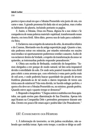 Jakob Lorber
210

porém à época atual em que o Messias Prometido veio junto de nós, em
carne e osso. A grande promessa foi dada não só aos judeus, mas a todos
os habitantes do planeta, incluindo portanto os pagãos.
      2. Assim, o Messias, Deus em Pessoa, dignou-Se a nos visitar e Se
compadeceu de nossa pobreza material e espiritual, transformando nosso
deserto, em terra fértil. Além disto, proveu-nos de tudo para a subsistên-
cia física.
      3. Esclareceu-nos a respeito da natureza do orbe, da atmosfera telúrica
e do Cosmos, libertando-nos da antiga superstição pagã. Quanto a isso,
não podemos entrar em minúcias, por estardes enterrados em noções
mui erradas e só oportunamente poderemos ventilar o assunto. Acabo de
vos esclarecer dentro da Verdade, a respeito da transformação da zona e se
quiserdes, as testemunhas poderão responder pessoalmente.”
      4. Obsta um escriba de Bethsaída, conhecido do hospedeiro: “So-
mos obrigados a crer porque de modo natural, tal fato seria impossível
devido à esterilidade do solo. De onde seria possível trazerdes terra fértil
para cobrir a zona arenosa que, com referência à vossa parte perfaz mais
de mil acres, e onde poderíeis buscar quantidade tão grande de árvores
frutíferas plantando-as de tal modo a darem impressão de terem uns
trinta anos de existência? Não resta dúvida, ter havido milagre perfeito, e
quem o fez deve ser o Messias Prometido ou, no mínimo, grande profeta.
Quando esteve aqui e quanto tempo se demorou?”
      5. Responde o hospedeiro: “Chegou ontem à noitinha com Seus após-
tolos, aos quais enviou para disseminação de Sua Doutrina. Apenas três
aqui ficaram na Companhia Dele e pretendem permanecer durante sete
dias. Dentro em pouco Ele estará aqui e podeis falar-Lhe Pessoalmente.”



      137. CONHECIMENTO DOS HÓSPEDES

    1. À informação do taverneiro, os três judeus encabulam, não sa-
bendo que medida tomar. Após certo tempo, o ancião se dirige ao anfi-
 