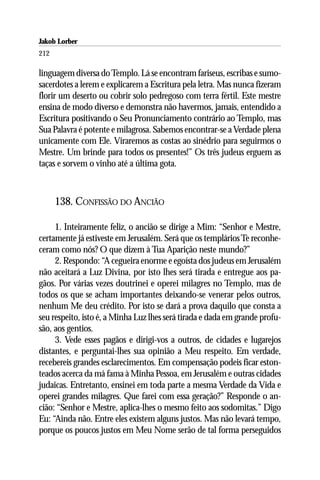 Jakob Lorber
212

linguagem diversa do Templo. Lá se encontram fariseus, escribas e sumo-
sacerdotes a lerem e explicarem a Escritura pela letra. Mas nunca fizeram
florir um deserto ou cobrir solo pedregoso com terra fértil. Este mestre
ensina de modo diverso e demonstra não havermos, jamais, entendido a
Escritura positivando o Seu Pronunciamento contrário ao Templo, mas
Sua Palavra é potente e milagrosa. Sabemos encontrar-se a Verdade plena
unicamente com Ele. Viraremos as costas ao sinédrio para seguirmos o
Mestre. Um brinde para todos os presentes!” Os três judeus erguem as
taças e sorvem o vinho até a última gota.



      138. CONFISSÃO DO ANCIÃO

     1. Inteiramente feliz, o ancião se dirige a Mim: “Senhor e Mestre,
certamente já estiveste em Jerusalém. Será que os templários Te reconhe-
ceram como nós? O que dizem à Tua Aparição neste mundo?”
     2. Respondo: “A cegueira enorme e egoísta dos judeus em Jerusalém
não aceitará a Luz Divina, por isto lhes será tirada e entregue aos pa-
gãos. Por várias vezes doutrinei e operei milagres no Templo, mas de
todos os que se acham importantes deixando-se venerar pelos outros,
nenhum Me deu crédito. Por isto se dará a prova daquilo que consta a
seu respeito, isto é, a Minha Luz lhes será tirada e dada em grande profu-
são, aos gentios.
     3. Vede esses pagãos e dirigi-vos a outros, de cidades e lugarejos
distantes, e perguntai-lhes sua opinião a Meu respeito. Em verdade,
recebereis grandes esclarecimentos. Em compensação podeis ficar eston-
teados acerca da má fama à Minha Pessoa, em Jerusalém e outras cidades
judaicas. Entretanto, ensinei em toda parte a mesma Verdade da Vida e
operei grandes milagres. Que farei com essa geração?” Responde o an-
cião: “Senhor e Mestre, aplica-lhes o mesmo feito aos sodomitas.” Digo
Eu: “Ainda não. Entre eles existem alguns justos. Mas não levará tempo,
porque os poucos justos em Meu Nome serão de tal forma perseguidos
 
