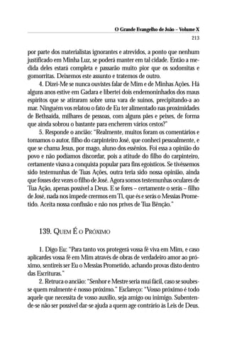 O Grande Evangelho de João – Volume X
                                                                       213

por parte dos materialistas ignorantes e atrevidos, a ponto que nenhum
justificado em Minha Luz, se poderá manter em tal cidade. Então a me-
dida deles estará completa e passarão muito pior que os sodomitas e
gomorritas. Deixemos este assunto e tratemos de outro.
      4. Dizei-Me se nunca ouvistes falar de Mim e de Minhas Ações. Há
alguns anos estive em Gadara e libertei dois endemoninhados dos maus
espíritos que se atiraram sobre uma vara de suínos, precipitando-a ao
mar. Ninguém vos relatou o fato de Eu ter alimentado nas proximidades
de Bethsaída, milhares de pessoas, com alguns pães e peixes, de forma
que ainda sobrou o bastante para encherem vários cestos?”
      5. Responde o ancião: “Realmente, muitos foram os comentários e
tomamos o autor, filho do carpinteiro José, que conheci pessoalmente, e
que se chama Jesus, por mago, aluno dos essênios. Foi essa a opinião do
povo e não podíamos discordar, pois a atitude do filho do carpinteiro,
certamente visava a conquista popular para fins egoísticos. Se tivéssemos
sido testemunhas de Tuas Ações, outra teria sido nossa opinião, ainda
que fosses dez vezes o filho de José. Agora somos testemunhas oculares de
Tua Ação, apenas possível a Deus. E se fores – certamente o serás – filho
de José, nada nos impede crermos em Ti, que és e serás o Messias Prome-
tido. Aceita nossa confissão e não nos prives de Tua Bênção.”



    139. QUEM É O PRÓXIMO

     1. Digo Eu: “Para tanto vos protegerá vossa fé viva em Mim, e caso
aplicardes vossa fé em Mim através de obras de verdadeiro amor ao pró-
ximo, sentireis ser Eu o Messias Prometido, achando provas disto dentro
das Escrituras.”
     2. Retruca o ancião: “Senhor e Mestre seria mui fácil, caso se soubes-
se quem realmente é nosso próximo.” Esclareço: “Vosso próximo é todo
aquele que necessita de vosso auxílio, seja amigo ou inimigo. Subenten-
de-se não ser possível dar-se ajuda a quem age contrário às Leis de Deus.
 