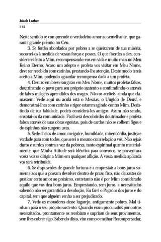 Jakob Lorber
214

Neste sentido se compreende o verdadeiro amor ao semelhante, que ga-
rante grande prêmio no Céu.
     3. Se fordes abordados por pobres a se queixarem de sua miséria,
socorrei-os à medida de vossas forças e posses. O que fizerdes a eles, con-
siderarei feito a Mim, recompensando-vos em vida e muito mais no Meu
Reino Eterno. Acaso um adepto e profeta vos visitar em Meu Nome,
deve ser recebido com carinho, prestando-lhe atenção. Deste modo tereis
aceito a Mim, podendo aguardar recompensa dada a um profeta.
     4. Dentro em breve surgirão em Meu Nome, muitos profetas falsos,
doutrinando o povo para seu próprio sustento e confundindo-o através
de falsos milagres aprendidos dos magos. Não os aceiteis, ainda que cla-
massem: Vede aqui ou acolá está o Messias, o Ungido de Deus!, e
demonstrai-lhes com carinho e rigor estarem agindo contra Mim. Desis-
tindo de sua falsidade, podeis considerá-los amigos. Assim não sendo,
enxotai-os da comunidade. Fácil será descobrirdes doutrinador e profeta
falsos através de suas obras egoístas, pois de cardos não se colhem figos e
de espinhos não surgem uvas.
     5. Sede cheios de amor, meiguice, humildade, misericórdia, justiça e
verdade para com todos, que serei o mesmo com relação a vós. Não sejais
duros e surdos contra a voz da pobreza, tanto espiritual quanto material-
mente, que Minha Atitude será idêntica para convosco, se porventura
vossa voz se dirigir a Mim em qualquer aflição. A vossa medida aplicada
vos será retribuída.
     6. Se dispuserdes de grande fortuna e a emprestais a bons juros so-
mente aos que a possam devolver dentro de prazo fixo, não deixastes de
praticar certo amor ao próximo, entretanto não é por Mim considerado
aquilo que vos deu bons juros. Emprestando, sem juros, a necessitados
sabendo não ser garantida a devolução, Eu farei o Pagador dos juros e do
capital, sem que alguém venha a ser prejudicado.
     7. Vede os moradores desse lugarejo, antigamente pobres. Mal ti-
nham para o seu próprio sustento. Quando eram procurados por outros
necessitados, prontamente os recebiam e supriam de seus provimentos,
sem lhes cobrar algo. Sabendo disto, vim como o melhor Recompensador,
 