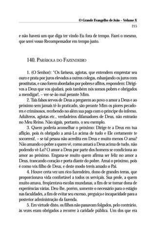 O Grande Evangelho de João – Volume X
                                                                        215

e não haverá um que diga ter vindo Eu fora de tempo. Fazei o mesmo,
que serei vosso Recompensador em tempo justo.



     140. PARÁBOLA DO FAZENDEIRO

      1. (O Senhor): “Os fariseus, agiotas, que entendem emprestar seu
ouro e prata por juros elevados a outros colegas, esbanjando os juros com
prostitutas, e caso forem abordados por pobres e aflitos, respondem: Dirigí-
vos a Deus que vos ajudará, pois também nós somos pobres e obrigados
a mendigar!, – ver-se-ão mal perante Mim.
      2. Tais falsos servos de Deus a pregarem ao povo o amor a Deus e ao
próximo sem jamais tê-lo praticado, são perante Mim os piores pecado-
res e criminosos, recebendo no além sua paga com o príncipe do inferno.
Adúlteros, agiotas etc., verdadeiros difamadores de Deus, não entrarão
no Meu Reino. Não sigais, portanto, o seu exemplo.
      3. Quem poderia aconselhar o próximo: Dirige-te a Deus em tua
aflição, pois és obrigado a amá-Lo acima de tudo e Ele certamente te
socorrerá!, – se tal pessoa não acredita em Deus e muito menos O ama?
Não amando o pobre a quem vê, como amará a Deus acima de tudo, não
podendo vê-Lo? O amor a Deus por parte dos homens se condiciona ao
amor ao próximo. Engana-se muito quem afirma ser feliz no amor a
Deus, trancando coração e porta diante do pobre. Amai o próximo, pois
é como vós filho de Deus, e deste modo tereis amado o Pai.
      4. Houve certa vez um rico fazendeiro, dono de grandes terras, que
proporcionava vida confortável a todos os serviçais. Sua prole, a quem
muito amava, freqüentava escolas mundanas, a fim de se tornar dona de
experiências várias. Deu-lhe, porém, somente o necessário para o estágio
nas faculdades, a fim de evitar seu excesso, preguiça e incapacidade para a
posterior administração da fazenda.
      5. Em virtude disto, os filhos não passavam folgados, pelo contrário,
às vezes eram obrigados a recorrer à caridade pública. Um dos que era
 