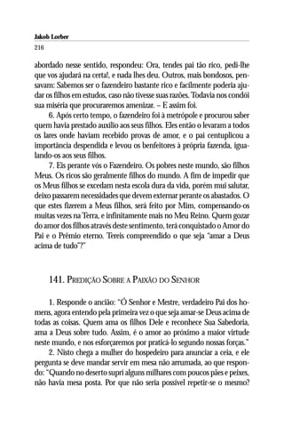 Jakob Lorber
216

abordado nesse sentido, respondeu: Ora, tendes pai tão rico, pedi-lhe
que vos ajudará na certa!, e nada lhes deu. Outros, mais bondosos, pen-
savam: Sabemos ser o fazendeiro bastante rico e facilmente poderia aju-
dar os filhos em estudos, caso não tivesse suas razões. Todavia nos condói
sua miséria que procuraremos amenizar. – E assim foi.
     6. Após certo tempo, o fazendeiro foi à metrópole e procurou saber
quem havia prestado auxílio aos seus filhos. Eles então o levaram a todos
os lares onde haviam recebido provas de amor, e o pai centuplicou a
importância despendida e levou os benfeitores à própria fazenda, igua-
lando-os aos seus filhos.
     7. Eis perante vós o Fazendeiro. Os pobres neste mundo, são filhos
Meus. Os ricos são geralmente filhos do mundo. A fim de impedir que
os Meus filhos se excedam nesta escola dura da vida, porém mui salutar,
deixo passarem necessidades que devem externar perante os abastados. O
que estes fizerem a Meus filhos, será feito por Mim, compensando-os
muitas vezes na Terra, e infinitamente mais no Meu Reino. Quem gozar
do amor dos filhos através deste sentimento, terá conquistado o Amor do
Pai e o Prêmio eterno. Tereis compreendido o que seja “amar a Deus
acima de tudo”?”



      141. PREDIÇÃO SOBRE A PAIXÃO DO SENHOR

     1. Responde o ancião: “Ó Senhor e Mestre, verdadeiro Pai dos ho-
mens, agora entendo pela primeira vez o que seja amar-se Deus acima de
todas as coisas. Quem ama os filhos Dele e reconhece Sua Sabedoria,
ama a Deus sobre tudo. Assim, é o amor ao próximo a maior virtude
neste mundo, e nos esforçaremos por praticá-lo segundo nossas forças.”
     2. Nisto chega a mulher do hospedeiro para anunciar a ceia, e ele
pergunta se deve mandar servir em mesa não arrumada, ao que respon-
do: “Quando no deserto supri alguns milhares com poucos pães e peixes,
não havia mesa posta. Por que não seria possível repetir-se o mesmo?
 