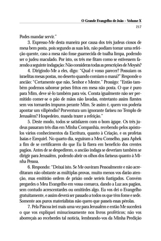 O Grande Evangelho de João – Volume X
                                                                      217

Podes mandar servir.”
     3. Expresso-Me desta maneira por causa dos três judeus ciosos de
mesa bem posta, pois segundo as suas leis, não podiam tomar uma refei-
ção quente, caso a mesa não fosse guarnecida de toalha limpa, podendo
ser o judeu maculado. Por isto, os três me fitam como se estivessem fa-
zendo a seguinte indagação: Não consideras todas as prescrições de Moysés?
     4. Dirigindo-Me a eles, digo: “Qual é vosso parecer? Possuíam os
israelitas mesas postas, no deserto quando comiam o maná?” Responde o
ancião: “Certamente que não, Senhor e Mestre.” Prossigo: “Então tam-
bém podemos saborear peixes fritos em mesa não posta. O que é puro
para Mim, deve sê-lo também para vós. Consta igualmente não ser per-
mitido comer-se o pão de mãos não lavadas, entretanto assim fizestes
sem vos tornardes impuros perante Mim. Se assim é, quem vos poderia
apontar um vilipêndio? Porventura um ignorante fariseu no Templo de
Jerusalém? Hospedeiro, manda trazer a refeição.”
     5. Deste modo, todos se satisfazem com o bom ágape. Os três ju-
deus passaram três dias em Minha Companhia, recebendo pelos apósto-
los vários conhecimentos da Escritura, quanto à Criação, e os profetas
Isaías e Ezequiel. No quarto dia, seguiram a Meu Conselho, para Aphek
a fim de se certificarem do que Eu lá fizera em benefício dos crentes
pagãos. Antes de se despedirem, o ancião indaga se deveriam também se
dirigir para Jerusalém, podendo abrir os olhos dos fariseus quanto à Mi-
nha Pessoa.
     6. Respondo: “Deixai isto. Se Me ouviram Pessoalmente e não acre-
ditaram não obstante as múltiplas provas, muito menos vos darão aten-
ção, mas emitirão ordem de prisão onde seríeis fustigados. Convém
pregardes o Meu Evangelho em vossa comarca, dando a Luz aos pagãos,
sem contudo acrescentardes ou omitirdes algo. Eu vos dei o Evangelho
gratuitamente, e assim deverá ser passado a todos os que têm fome e sede.
Somente aos puros materialistas não quero que passeis essas pérolas.
     7. Pela Páscoa irei mais uma vez para Jerusalém e então Me sucederá
o que vos expliquei minuciosamente nos livros proféticos; não vos
aborreçais ao receberdes tal notícia, lembrando-vos da Minha Predição
 
