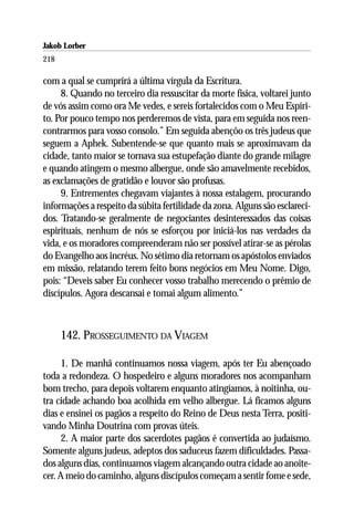Jakob Lorber
218

com a qual se cumprirá a última vírgula da Escritura.
     8. Quando no terceiro dia ressuscitar da morte física, voltarei junto
de vós assim como ora Me vedes, e sereis fortalecidos com o Meu Espíri-
to. Por pouco tempo nos perderemos de vista, para em seguida nos reen-
contrarmos para vosso consolo.” Em seguida abençôo os três judeus que
seguem a Aphek. Subentende-se que quanto mais se aproximavam da
cidade, tanto maior se tornava sua estupefação diante do grande milagre
e quando atingem o mesmo albergue, onde são amavelmente recebidos,
as exclamações de gratidão e louvor são profusas.
     9. Entrementes chegavam viajantes à nossa estalagem, procurando
informações a respeito da súbita fertilidade da zona. Alguns são esclareci-
dos. Tratando-se geralmente de negociantes desinteressados das coisas
espirituais, nenhum de nós se esforçou por iniciá-los nas verdades da
vida, e os moradores compreenderam não ser possível atirar-se as pérolas
do Evangelho aos incréus. No sétimo dia retornam os apóstolos enviados
em missão, relatando terem feito bons negócios em Meu Nome. Digo,
pois: “Deveis saber Eu conhecer vosso trabalho merecendo o prêmio de
discípulos. Agora descansai e tomai algum alimento.”



      142. PROSSEGUIMENTO DA VIAGEM

     1. De manhã continuamos nossa viagem, após ter Eu abençoado
toda a redondeza. O hospedeiro e alguns moradores nos acompanham
bom trecho, para depois voltarem enquanto atingíamos, à noitinha, ou-
tra cidade achando boa acolhida em velho albergue. Lá ficamos alguns
dias e ensinei os pagãos a respeito do Reino de Deus nesta Terra, positi-
vando Minha Doutrina com provas úteis.
     2. A maior parte dos sacerdotes pagãos é convertida ao judaísmo.
Somente alguns judeus, adeptos dos saduceus fazem dificuldades. Passa-
dos alguns dias, continuamos viagem alcançando outra cidade ao anoite-
cer. A meio do caminho, alguns discípulos começam a sentir fome e sede,
 