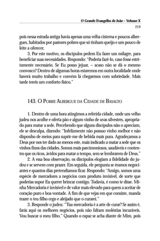 O Grande Evangelho de João – Volume X
                                                                       219

pois nessa estrada antiga havia apenas uma velha cisterna e poucos alber-
gues, habitados por pastores pobres que só tinham queijo e um pouco de
leite a oferecer.
      3. Por este motivo, os discípulos pedem Eu fazer um milagre, para
beneficiar suas necessidades. Respondo: “Poderia fazê-lo, caso fosse estri-
tamente necessário. Se Eu posso jejuar, – acaso não se dá o mesmo
convosco? Dentro de algumas horas estaremos em outra localidade onde
haverá muito trabalho e convém lá chegarmos com sobriedade. Mais
tarde tereis um conforto físico.”



    143. O POBRE ALBERGUE DA CIDADE DE BASALTO

     1. Dentro de uma hora atingimos a referida cidade, onde um velho
judeu nos acolhe e oferta pão e algum vinho de uvas silvestres, apropria-
do para matar a sede. Percebendo que alguns discípulos não o apreciam,
ele se desculpa, dizendo: “Infelizmente não possuo vinho melhor e não
disponho de meios para suprir-me de bebida mais pura. Agradeçamos a
Deus por nos ter dado ao menos este, mais indicado a matar a sede que os
vinhos finos das cidades. Somos mais parcimoniosos, saudáveis e conten-
tes que os ricos, ávidos para matar o tempo, sem se lembrarem de Deus.”
     2. A essa boa observação, os discípulos elogiam a fidelidade do ju-
deu e se servem com prazer. Em seguida, ele pergunta se éramos negoci-
antes e quantos dias pretendíamos ficar. Respondo: “Amigo, somos uma
espécie de mercadores a negócios com produto invisível, de sorte que
poderias supor Eu querer brincar contigo. Todavia, é como te disse. Mi-
nha Mercadoria é invisível e de valor mais elevado para quem a aceitar de
coração puro e boa vontade. A fim de que vejas em que consiste, manda
trazer o teu filho cego e aleijado que o curarei.”
     3. Responde o judeu: “Tua mercadoria é a arte de curar? Se assim é,
farás aqui os melhores negócios, pois não faltam moléstias incuráveis.
Vou buscar o meu filho.” Quando o rapaz se acha diante de Mim, pois
 