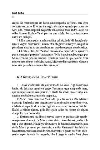 Jakob Lorber
22

entrar. Ele mesmo toma um barco, em companhia de Yarah, para irem
ao nosso encontro. Enorme é a alegria de ambos quando percebem ao
Meu lado, Maria, Raphael, Kisjonah, Philopoldo, João, Pedro, Jacob e o
velho Marcus. Ebahl e Yarah passam para o Meu barco, entregando o
outro aos marujos.
     13. Em poucas palavras relato os fatos principais de Minha Ação du-
rante a viagem doutrinária. Entrementes, chegamos à margem, na qual os
pescadores ainda se acham atarefados em guardar os peixes nos depósitos.
     14. Ebahl, então, diz: “Senhor, perdoa eu ter esquecido de agradecer
por este enorme presente!” Acrescento: “Não é preciso; sabes o que por
Mim é considerado na criatura. Continua como és, que sempre terás
motivo para alegrar-te de Meu Amor, Misericórdia e Amizade. Vamos à
nova sala, para abordarmos outros assuntos.”



     6. A REFEIÇÃO EM CASA DE EBAHL

     1. Todos se admiram da suntuosidade do salão, cuja construção
havia sido feita por arquiteto grego. Tomamos lugar na grande mesa,
que comporta umas cem pessoas, e Ebahl faz servir pão e vinho, en-
quanto a refeição estava sendo preparada.
     2. Yarah, firmemente ao Meu lado, palestra com a Mãe Maria e
o arcanjo Raphael; a este pergunta certas explicações de sonhos vivos,
e Maria se espanta de sua inteligência e a trata com todo carinho.
Ebahl, à Minha direita, pede lhe sejam dados os nomes de alguns
discípulos desconhecidos.
     3. Entrementes, os filhos e servos trazem os pratos e Me agrade-
cem pela consideração de Minha nova visita. Eu os abençôo, e eles vol-
tam a seus afazeres. Havia grande número de hóspedes forasteiros, pois
desde Minha primeira permanência, a antiga Genezareth insalubre se
havia transformado em local de cura, mormente o prado por Mim aben-
çoado, especialmente. Em seguida, Ebahl pergunta qual o Meu plano
 