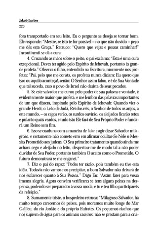 Jakob Lorber
220

fora transportado em seu leito, Eu o pergunto se deseja se tornar bom.
Ele responde: “Mestre, se isto te for possível – no que não duvido – peço
me dês esta Graça.” Retruco: “Quero que vejas e possas caminhar!”
Incontinenti se dá a cura.
      4. Cruzando as mãos sobre o peito, o pai exclama: “Esta é uma cura
excepcional. Deves ter agido pelo Espírito de Jehovah, portanto és gran-
de profeta.” Observa o filho, entendido na Escritura, mormente nos pro-
fetas: “Pai, pelo que me consta, os profetas nunca diziam: Eu quero que
isso ou aquilo aconteça!, senão: O Senhor assim falou, e é de Sua Vontade
que tal suceda, caso o povo de Israel não desista de seus pecados.
      5. Se este salvador me curou pelo poder de sua palavra e vontade, é
evidentemente maior que profeta, e me lembro das palavras importantes
de um que dissera, inspirado pelo Espírito de Jehovah: Quando vier o
grande Herói, o Leão de Judá, Rei dos reis, o Senhor de todos os anjos, a
este mundo, – os cegos verão, os surdos ouvirão, os aleijados ficarão retos
e pularão quais veados, e tudo isto Ele fará de Seu Próprio Poder e funda-
rá um Reino sem fim.
      6. Isso se coaduna com a maneira de falar e agir desse Salvador mila-
groso, e certamente não cometo erro em afirmar ocultar-Se Nele o Mes-
sias Prometido aos judeus. O Seu primeiro tratamento quando ainda me
achava cego e aleijado no leito, despertou-me de modo tal a não poder
duvidar de Seu Poder, portanto também O aceito como o Prometido. O
futuro demonstrará se me enganei.”
      7. Diz o pai do rapaz: “Podes ter razão, pois também eu tive esta
idéia. Todavia não vamos nos precipitar, o bom Salvador não deixará de
nos esclarecer quanto à Sua Pessoa.” Digo Eu: “Assim farei para vossa
imensa alegria. Agora convém verificares se tens alguns peixes na des-
pensa, podendo ser preparados à vossa moda, e tu e teu filho participareis
da refeição.”
      8. Sumamente triste, o hospedeiro retruca: “Milagroso Salvador, há
muito tempo carecemos de peixes, pois moramos muito longe do Mar
Galileu, do rio Jordão e do próprio Eufrates. Os pequenos riachos que
nos suprem de água para os animais caseiros, não se prestam para a cria-
 