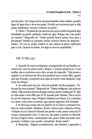O Grande Evangelho de João – Volume X
                                                                      221

ção de peixes. Há tempos havia nas proximidades dessa cidades, grandes
lagos de água doce e ricos em peixes. Devido aos terremotos que se dão
quase anualmente, secaram, inclusive os peixes.”
     9. Obsto: “No pátio de tua casa tens um poço ao lado de grande lago
trabalhado na pedra, podendo conservar água. Porque não crias peixes
no mesmo?” Responde ele: “Onde poderia buscar peixes vivos para a
procriação? Justifica-se portanto minha carência dentro da despensa.”
Insisto: “Se tens fé, podes verificar se não existem lá peixes suficientes
para a ceia. Quanto ao futuro, teu lago os terá em quantidade.”



    144. O MILAGRE

      1. Quando ele entra na despensa, acompanhado de sua família, en-
contra um cesto de peixes bons e limpos, e manda prepará-Los. A sua
mulher não se conforma com o fato, ao que ele responde: “Não penses a
respeito; se ao Homem de Deus fora possível curar o nosso filho, apenas
pela Sua Vontade, certamente será capaz de encher nossa despensa. Urge
tratar da refeição.”
      2. Ao voltar junto de nós, cheio de gratidão, Eu lhe pergunto: “En-
tão que há com os peixes?” Responde ele: “Mestre milagroso, está tudo em
ordem. Mas os peixes não são de água comum, porém criados por Ti. Vejo
ter tido razão o meu filho por ter Te tomado pelo Messias. Não és servo
de um Ser Supremo, mas o Próprio Altíssimo em Pessoa. E se caminhas
em carne e osso entre os mortais, ages apenas segundo a Tua Vontade.
      3. Se bem que consta não ser possível ver-se Deus e continuar vivo,
deve ter outro sentido. Abraham, Jacob e outros viram e falaram a Deus,
e Moysés viu as Costas de Jehovah sem perder a vida, assim como nós Te
vemos, continuando vivos. A meu ver, não pode o mortal ver Jehovah,
em Sua Origem eterna, continuando vivo, pois o finito não pode com-
preender o Infinito, nem medir a eternidade. Tenho razão?”
      4. Respondo: “Julgaste acertadamente, não obstante é garantida a
 