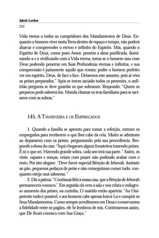 Jakob Lorber
222

Vida eterna a todos os cumpridores dos Mandamentos de Deus. En-
quanto o homem viver nesta Terra dentro de espaço e tempo, não poderá
abarcar e compreender o eterno e infinito do Espírito. Mas, quando o
Espírito de Deus, como puro Amor, penetra a alma purificada, ilumi-
nando-a e a vivificando com a Vida eterna, torna-se o homem uno com
Deus podendo penetrar em Suas Profundezas eternas e infinitas, e sua
compreensão é justamente aquilo que consta: poder o homem perfeito
ver em espírito, Deus, de face a face. Deixemos este assunto, pois aí vêm
os peixes preparados.” Após se terem saciado todos os presentes, o anfi-
trião pergunta se deve guardar os que sobraram. Respondo: “Quem os
preparou pode saboreá-los. Manda chamar os teus familiares para se saci-
arem com as sobras.”



      145. A TAVERNEIRA E OS EMPREGADOS

     1. Quando a família se apronta para tomar a refeição, entram os
empregados para receberem o que lhes cabe da ceia. Muito se admiram
ao depararem com os peixes, perguntando pela sua procedência. Res-
ponde a dona da casa: “Aqui chegaram alguns forasteiros trazendo peixes.
É só o que sei. Havendo grande sobra, cada um terá sua parte.” Assim, os
vinte, rapazes e moças, ceiam com prazer não podendo acabar com o
resto. Por isto alegam: “Deve haver especial Bênção de Jehovah. Juntaste
ao pão, pequenos pedaços de peixe e não conseguimos comer tudo, con-
quanto esteja mui saboroso.”
     2. Diz a patroa: “Continuai fiéis à nossa casa, que a Bênção de Jehovah
permanecerá conosco.” Em seguida ela vem à sala e nos relata o milagro-
so aumento dos peixes, na cozinha. O marido então aparteia: “Ao Oni-
potente tudo é possível, e aos homens cabe apenas louvá-Lo e cumprir os
Seus Mandamentos. Como sempre acreditamos em Deus e conservamos
a fidelidade entre os pagãos, ele Se lembrou de nós. Continuemos assim,
que Ele ficará conosco com Sua Graça.”
 