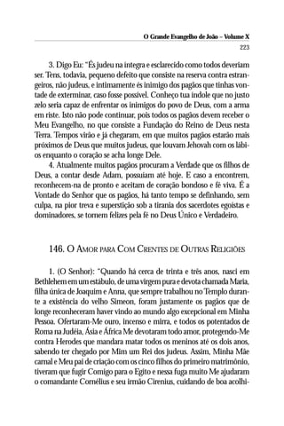 O Grande Evangelho de João – Volume X
                                                                      223

      3. Digo Eu: “És judeu na íntegra e esclarecido como todos deveriam
ser. Tens, todavia, pequeno defeito que consiste na reserva contra estran-
geiros, não judeus, e intimamente és inimigo dos pagãos que tinhas von-
tade de exterminar, caso fosse possível. Conheço tua índole que no justo
zelo seria capaz de enfrentar os inimigos do povo de Deus, com a arma
em riste. Isto não pode continuar, pois todos os pagãos devem receber o
Meu Evangelho, no que consiste a Fundação do Reino de Deus nesta
Terra. Tempos virão e já chegaram, em que muitos pagãos estarão mais
próximos de Deus que muitos judeus, que louvam Jehovah com os lábi-
os enquanto o coração se acha longe Dele.
      4. Atualmente muitos pagãos procuram a Verdade que os filhos de
Deus, a contar desde Adam, possuíam até hoje. E caso a encontrem,
reconhecem-na de pronto e aceitam de coração bondoso e fé viva. É a
Vontade do Senhor que os pagãos, há tanto tempo se definhando, sem
culpa, na pior treva e superstição sob a tirania dos sacerdotes egoístas e
dominadores, se tornem felizes pela fé no Deus Único e Verdadeiro.



    146. O AMOR PARA COM CRENTES DE OUTRAS RELIGIÕES

     1. (O Senhor): “Quando há cerca de trinta e três anos, nasci em
Bethlehem em um estábulo, de uma virgem pura e devota chamada Maria,
filha única de Joaquim e Anna, que sempre trabalhou no Templo duran-
te a existência do velho Simeon, foram justamente os pagãos que de
longe reconheceram haver vindo ao mundo algo excepcional em Minha
Pessoa. Ofertaram-Me ouro, incenso e mirra, e todos os potentados de
Roma na Judéia, Ásia e África Me devotaram todo amor, protegendo-Me
contra Herodes que mandara matar todos os meninos até os dois anos,
sabendo ter chegado por Mim um Rei dos judeus. Assim, Minha Mãe
carnal e Meu pai de criação com os cinco filhos do primeiro matrimônio,
tiveram que fugir Comigo para o Egito e nessa fuga muito Me ajudaram
o comandante Cornélius e seu irmão Cirenius, cuidando de boa acolhi-
 