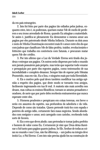 Jakob Lorber
224

da em país estrangeiro.
      2. Isto foi feito por parte dos pagãos tão odiados pelos judeus, en-
quanto estes, isto é, os poderosos, queriam matar-Me de medo de perde-
rem o seu trono arrendado de Roma, quando Eu atingisse a maioridade.
Se assim é, justifica-se plenamente Eu demonstrar o mesmo amor aos
pagãos por eles patenteado desde Minha Infância. Durante os dois anos
e meio de Minha Doutrinação encontrei mais fé e amor entre eles do que
com judeus que classificam-Me de falso profeta, traidor, revolucionário e
feiticeiro que trabalha em conivência com Satanás, e procuram matar
quem Me der crédito.
      3. Por isto afirmo que a Luz da Verdade Eterna será tirada dos ju-
deus e entregue aos pagãos. Os outros serão dispersos por todo o mundo
sem jamais possuírem país próprio, mas terão que suportar todo vexame
e perseguição por parte dos regentes pagãos, como testemunho de sua
incredulidade e completo desamor. Sempre hão de esperar pelo Messias
Prometido, mas em vão. Eu o Sou, e ninguém mais por toda Eternidade.
      4. Eis o motivo pelo qual deves também modificar tua antiga opi-
nião a respeito dos pagãos, que deste modo se tornarão teus amigos,
facilmente ingressando em tua fé real. A maioria não mais acredita nos
deuses, mas cultua os ensinos filosóficos; tornam-se astutos pensadores e
oradores, de sorte que por parte deles receberás ensinamentos que nunca
esperaste entre eles.
      5. Homens prudentes e perspicazes em coisas terrenas, em breve o
serão em assuntos do espírito, sua profundeza da sabedoria e da vida.
Depende de como são tratados. Quem pretende tratá-los com espada e
porretes do antigo ódio, certamente fará maus negócios. Sendo aborda-
dos com meiguice e amor, será carregado com carinho, recebendo toda
sorte de favores.
      6. Eis o erro que deves abolir, caso pretendas te tornar judeu perfeito
e homem de valor como Eu. Certamente já viste que Deus deixa ilumi-
nar o Sol tanto para pagãos quanto judeus. Se Ele, Senhor de todas as coi-
sas no mundo e nos Céus, não faz diferença, – um judeu na íntegra deve
imitá-Lo, o Pai Eterno. Com isto não precisa ajudá-los na construção de
 
