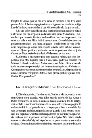 O Grande Evangelho de João – Volume X
                                                                       225

templos de ídolos, pois tal não seria amor ao próximo e não teria valor
perante Mim. Libertar os pagãos de seus antigos erros e dar-lhes a antiga
Luz da Verdade, com carinho, é por Mim considerado de grande valia.
     7. Se um pobre pagão bater à tua porta pedindo um auxílio e tu não
o atenderes por não ser judeu, nada terás feito para a Vida eterna. Dan-
do-lhe o que necessita, fizeste obra de caridade que te recompensarei cem
vezes em vida, e no Além, infinitamente mais. O verdadeiro amor ao
próximo no coração – seja judeu ou pagão – é o elemento de vida, verda-
deiro e espiritual, pelo qual todo mundo visível e todos os Céus são con-
servados. Quem pratica o verdadeiro amor ao próximo, vive na justa
Ordem de Deus e cria dentro de si a Vida eterna de sua alma.
     8. Alimenta o justo amor para com pagãos e judeus, que serás des-
pertado pelo Meu Espírito para a Vida eterna, podendo penetrar em
Minhas Profundezas divinas. Assim amarás em Mim, Deus acima de
tudo, sendo o que posso exigir dos homens na conquista da Vida eterna.
Quem praticar este amor, não tem pecados perante Mim, dispensando as
orações judaicas, compridas e fúteis, e nem precisa praticar jejuns e peni-
tências. Compreendeste?”



    147. O PORQUÊ DAS MISÉRIAS E DA DECADÊNCIA HUMANA

     1. Diz o hospedeiro: “Inteiramente, Senhor e Mestre, e estou a par
com Quem estou lidando. Meu filho, curado através de Tua Graça e
Poder, reconheceu-Te desde o começo. Quanto ao meu defeito antigo,
será abolido e modificarei minha atitude com referência aos pagãos. É
realmente difícil compreender-se a razão porque o bem e a verdade de-
vam ser sempre abafados, surgindo apenas quando o mal e o erro come-
çam a se digladiar. Quantas criaturas padecem na pior miséria, ignorân-
cia e aflição, sem se poderem socorrer a si próprias. Nós outros, ainda
seguros na Verdade Original, só podemos ter pena, sem termos os meios
de ajuda. Conseguimos saciar um faminto e sedento, vestir um desnudo
 