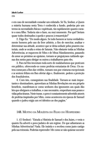 Jakob Lorber
226

e em caso de necessidade consolar um enlutado. Só Tu, Senhor, a Quem
a miséria humana nesta Terra é conhecida a fundo, poderias pôr um
termo às necessidades físicas e espirituais, tão rapidamente quanto curas-
te o meu filho. Todavia não o fazes, ou mui raramente. Por quê? Seriam
quase todos destinados à queda e poucos à ressurreição?”
      2. Digo Eu: “De modo algum. Se todo homem se torna verdadeira-
mente homem pelo uso do livre arbítrio, a fim de exercitar, analisar e
determinar sua atitude, acontece que se deixa seduzir pelos prazeres ma-
teriais, onde se oculta o reino de Satanás. Não obstante todas as Minhas
Advertências, se esquecem de Mim e de Meus Mandamentos, passando
do amor ao próximo ao egoísmo, tornam-se preguiçosos cuidando ape-
nas dos meios para obrigar os outros a trabalharem para eles.
      3. Para tal fim inventam toda sorte de malabarismos que praticam
em público, oferecendo-se como profetas entusiastas de Deus. Os ou-
tros começam a lhes dar crédito, tomam-nos por criaturas excepcionais
e se sentem felizes em lhes ofertar algo e, finalmente, pedem a proteção
dos fraudulentos.
      4. Com isto, conseguiram sua finalidade. Tornam-se mais impor-
tantes e dominadores, aproveitam as Minhas Revelações em seu próprio
benefício, manifestam-se como senhores dos ignorantes aos quais dão
leis que obriguem a trabalhos, e caso necessário, empenham suas posses e
vidas pelos tiranos. Neste transe, o povo é constantemente advertido através
de profetas inspirados por Mim, como acontecera em épocas de Samuel
quando o judeu exigia um rei idêntico ao dos pagãos.”



      148. MOTIVO DA MOLÉSTIA DO FILHO DO HOSPEDEIRO

     1. (O Senhor): “Estuda a História de Samuel e dos Juízes, e verás o
quanto Eu adverti o povo judaico de um regime. De que adiantaram as
Minhas Advertências? Nada. Ele insistia e o recebeu como justo castigo
pela sua teimosia. Poderias repreender-Me como se não quisesse socorrer
 