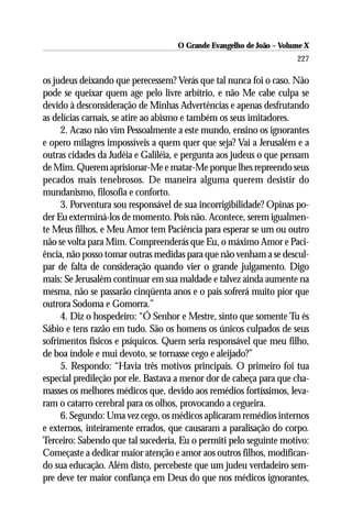 O Grande Evangelho de João – Volume X
                                                                     227

os judeus deixando que perecessem? Verás que tal nunca foi o caso. Não
pode se queixar quem age pelo livre arbítrio, e não Me cabe culpa se
devido à desconsideração de Minhas Advertências e apenas desfrutando
as delícias carnais, se atire ao abismo e também os seus imitadores.
     2. Acaso não vim Pessoalmente a este mundo, ensino os ignorantes
e opero milagres impossíveis a quem quer que seja? Vai a Jerusalém e a
outras cidades da Judéia e Galiléia, e pergunta aos judeus o que pensam
de Mim. Querem aprisionar-Me e matar-Me porque lhes repreendo seus
pecados mais tenebrosos. De maneira alguma querem desistir do
mundanismo, filosofia e conforto.
     3. Porventura sou responsável de sua incorrigibilidade? Opinas po-
der Eu exterminá-los de momento. Pois não. Acontece, serem igualmen-
te Meus filhos, e Meu Amor tem Paciência para esperar se um ou outro
não se volta para Mim. Compreenderás que Eu, o máximo Amor e Paci-
ência, não posso tomar outras medidas para que não venham a se descul-
par de falta de consideração quando vier o grande julgamento. Digo
mais: Se Jerusalém continuar em sua maldade e talvez ainda aumente na
mesma, não se passarão cinqüenta anos e o país sofrerá muito pior que
outrora Sodoma e Gomorra.”
     4. Diz o hospedeiro: “Ó Senhor e Mestre, sinto que somente Tu és
Sábio e tens razão em tudo. São os homens os únicos culpados de seus
sofrimentos físicos e psíquicos. Quem seria responsável que meu filho,
de boa índole e mui devoto, se tornasse cego e aleijado?”
     5. Respondo: “Havia três motivos principais. O primeiro foi tua
especial predileção por ele. Bastava a menor dor de cabeça para que cha-
masses os melhores médicos que, devido aos remédios fortíssimos, leva-
ram o catarro cerebral para os olhos, provocando a cegueira.
     6. Segundo: Uma vez cego, os médicos aplicaram remédios internos
e externos, inteiramente errados, que causaram a paralisação do corpo.
Terceiro: Sabendo que tal sucederia, Eu o permiti pelo seguinte motivo:
Começaste a dedicar maior atenção e amor aos outros filhos, modifican-
do sua educação. Além disto, percebeste que um judeu verdadeiro sem-
pre deve ter maior confiança em Deus do que nos médicos ignorantes,
 