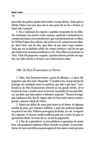 Jakob Lorber
228

pois onde não podem ajudar existe ainda o recurso divino. Assim previ a
Minha Visita à tua casa, para dar-te uma prova de ser Eu o Senhor ao
Qual tudo é possível.
      7. Eis a explicação da cegueira e paralisia temporária de teu filho.
Há, entretanto, um motivo oculto, interno, espiritual e inteiramente in-
compreensível para o teu entendimento, que conceberás somente no Além.
De Minha Própria Boca afirmo, não serem tu e ele, psiquicamente falan-
do, desta Terra, mas do Alto, quer dizer, de um outro corpo cósmico.
Tudo que vês na abóbada celeste são corpos cósmicos e não há um que
não tivesse seres racionais semelhantes a vós. Meus filhos só encarnam na
Terra. Nada Me perguntes a respeito. Quando estiveres perfeito em espí-
rito, tua visão interna se elevará a um conhecimento maior.”



      149. OS DOIS FORASTEIROS DE NÍNIVE

      1. Nisto, dois forasteiros batem à porta do albergue, e o dono Me
pergunta o que deve fazer. Respondo: “Consulta o teu coração dentro do
princípio do verdadeiro amor ao próximo, que dirá o que fazer.” Lem-
brando-se do Meu Ensinamento referente ao seu grande defeito, ele se
levanta da mesa e manda entrar os homens. Inquiridos de sua procedên-
cia, um deles, que mal conhece o hebraico, responde: “Viemos de longe,
pois habitamos dois dias de viagem além do local onde outrora existia a
grande e potente cidade de Nínive.
      2. Existia um débito de nossa parte junto ao rei tirano, de algumas
moedas de prata, por extorsões indébitas, o qual não pudemos liquidar
no prazo de sete dias. Pedimos prorrogação da dívida, em vão. A resposta
foi a seguinte: Se houver condescendência para um, o povo em peso se
apresentaria diante do trono do rei, no dia do pagamento.
      3. A fim de se garantirem, os arrecadadores se apossaram de nossos
bens, não pouparam mulheres e filhos, levando-os à prisão. À nossa insis-
tência, foi-nos concedida uma prorrogação de três meses e neste percurso
 