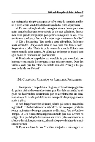 O Grande Evangelho de João – Volume X
                                                                      229

nos cabia ganhar a importância para os cofres reais; do contrário, mulhe-
res e filhos seriam vendidos a traficantes da Índia, e nós, expatriados.
      4. Eis nossa situação debaixo do regime de um tirano que a nin-
guém considera humano, com exceção de si e seus palacianos. Enceta-
mos nossa grande peregrinação para pedir a soma junto de vós, certa-
mente mais bondosos, a fim de voltarmos e resgatarmos nossas famílias.”
      5. Diz o hospedeiro: “Esta sendo a vossa dificuldade, facilmente
sereis socorridos. Desejo ainda saber se não estais com fome e sede.”
Responde um deles: “Bastante, pois viemos da zona do Eufrates sem
termos tomado coisa alguma. As bilhas que enchemos de manhã com
água do rio, se esvaziaram em poucas horas.”
      6. Penalizado, o hospedeiro traz o suficiente para o conforto dos
homens e em seguida Me pergunta a que seita pertencem. Digo-lhe:
“Ainda é cedo para Eu entrar em contato com eles. Prossegue tu, que
mais tarde Me manifestarei.”



    150. CONDIÇÕES RELIGIOSAS NA PÁTRIA DOS FORASTEIROS

     1. Em seguida, o hospedeiro se dirige aos recém-vindos perguntan-
do quais as divindades veneradas em seu país. Um deles responde: “Ami-
go, lá não há divindade determinada, pois os sacerdotes estão em cons-
tante desacordo e cada qual defende seu deus particular propagando seu
poder e glória.
     2. Nós dois pertencemos ao tronco judaico que desde a prisão sob a
regência do rei Nabucodonozor se estabeleceu em nosso país, portanto
somos moiseístas se bem que carecemos de Escritura, Arca de União e
Templo. O Céu e suas estrelas representam tudo para nós. Cremos no
antigo Deus que Moysés demonstrou aos nossos pais e conservamos o
sábado e demais Leis; no entanto, Jehovah não parece lembrar-Se especi-
almente de nós.”
     3. Retruca o dono da casa: “Também sou judeu e vos asseguro ter
 