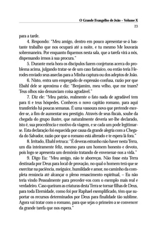 O Grande Evangelho de João – Volume X
                                                                         23

para a tarde.
      4. Respondo: “Meu amigo, dentro em pouco apresentar-se-á bas-
tante trabalho que nos ocupará até a noite, e tu mesmo Me louvarás
sobremaneira. Por enquanto fiquemos nesta sala, que a tarefa virá a nós,
dispensando irmos à sua procura.”
      5. Durante meia hora os discípulos fazem conjeturas acerca do pro-
blema acima, julgando tratar-se de um caso farisaico, ou então teria He-
rodes enviado seus asseclas para a Minha captura ou dos adeptos de João.
      6. Nisto, entra um empregado de expressão confusa, razão por que
Ebahl dele se aproxima e diz: “Benjamim, meu velho, que me trazes?
Teus olhos não denunciam coisa agradável.”
      7. Diz ele: “Meu patrão, realmente o fato nada de agradável tem
para ti e teus hóspedes. Conheces o novo capitão romano, para aqui
transferido há poucas semanas. É uma vassoura nova que pretende exce-
der-se, a fim de aumentar seu prestígio. Através de seus fiscais, soube da
chegada do grupo ilustre, que naturalmente deveria ser-lhe declarado,
isto é, sua procedência e motivo da viagem, e se cada um pode legitimar-
se. Esta declaração foi esquecida por causa da grande alegria com a Chega-
da do Salvador, razão por que o romano está alterado e te espera lá fora.”
      8. Irritado, Ebahl retruca: “É deveras estranho não haver nesta Terra,
um dia inteiramente feliz, mesmo para um homem honesto e devoto,
pois logo se apresenta um demônio tratando de envenenar-nos a vida.”
      9. Digo Eu: “Meu amigo, não te aborreças. Não fosse esta Terra
destinada por Deus para local de provação, no qual o homem terá que se
exercitar na paciência, meiguice, humildade e amor, no caminho da com-
pleta renúncia até alcançar o pleno renascimento espiritual, – Eu não
teria vindo Pessoalmente para preceder-vos com o exemplo mais real e
verdadeiro. Caso queiram as criaturas desta Terra se tornar filhas de Deus,
para toda Eternidade, como foi por Raphael exemplificado, têm que su-
portar os recursos determinados por Deus para finalidade tão sublime.
Agora vai tratar com o romano, para que sejas o primeiro a se convencer
da grande tarefa que nos espera.”
 