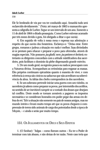 Jakob Lorber
230

Ele Se lembrado de vós por vos ter conduzido aqui. Amanhã tudo será
esclarecido devidamente.” (Nota: até março de 1863 o manuscrito apre-
senta a caligrafia de Lorber. Segue-se um intervalo de um ano. Somente a
11 de abril de 1864 o ditado prosseguiu. Como Lorber estivesse acamado
por três meses devido à gota, foi obrigado a ditar o que ouvia).
     4. Em seguida ele volta à nossa mesa e expressa sua admiração a
respeito do que ouvira dos forasteiros. Esclareço-o: “Deixa estar. Entre
gregos, romanos e judeus a situação em nada é melhor. Suas divindades
só se prestam para ofuscar e preparar o povo para oferendas, através de
magias especiais. Não possuem jus gladii, nem jus potiores et fortioris, en-
tretanto os dirigentes concordam com a atitude mistificadora dos sacer-
dotes, pois facilitam o domínio da plebe dispensando grande exército.
     5. De um modo geral, os regentes pouco ou nada se preocupam com
a Natureza divina. Acompanham as cerimônias para enganar as massas.
Eles próprios continuam epicuristas quanto à maneira de viver, e com
referência à crença são cínicos ou saduceus que não acreditam na sobrevi-
vência da alma. As idéias dos chefes correspondem às dos sacerdotes.
     6. Se um soberano pretende iniciar uma guerra com um vizinho, os
sacerdotes já sabem como preparar os povos, por intermédio dos acólitos,
no sentido de ser inevitável cumprir-se a vontade dos deuses que desejam
tal conflito. Deste modo se tornam acessíveis a pagarem os impostos
necessários e se consideram honrados em poder pegar das armas em de-
fesa do rei. Tal é a situação não somente no país de nossos amigos, mas no
mundo inteiro e levará muito tempo até que os povos cheguem à com-
preensão de terem sido animais de carga dos potentados desde a época de
Moysés, – e ainda o serão por muito tempo.



      151. OS JULGAMENTOS DE DEUS E SEUS EFEITOS

    1. (O Senhor): “Julgas – como fizeram outros – Eu ter o Poder de
terminar com tais abusos, e não deixas de ter razão. Neste caso teria que
 