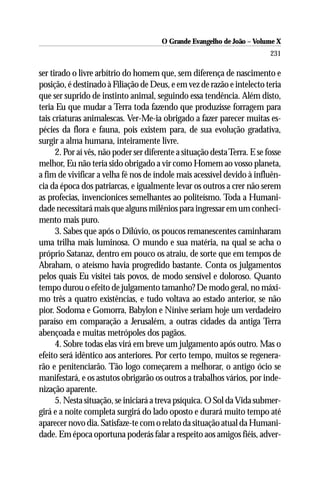 O Grande Evangelho de João – Volume X
                                                                           231

ser tirado o livre arbítrio do homem que, sem diferença de nascimento e
posição, é destinado à Filiação de Deus, e em vez de razão e intelecto teria
que ser suprido de instinto animal, seguindo essa tendência. Além disto,
teria Eu que mudar a Terra toda fazendo que produzisse forragem para
tais criaturas animalescas. Ver-Me-ia obrigado a fazer parecer muitas es-
pécies da flora e fauna, pois existem para, de sua evolução gradativa,
surgir a alma humana, inteiramente livre.
      2. Por aí vês, não poder ser diferente a situação desta Terra. E se fosse
melhor, Eu não teria sido obrigado a vir como Homem ao vosso planeta,
a fim de vivificar a velha fé nos de índole mais acessível devido à influên-
cia da época dos patriarcas, e igualmente levar os outros a crer não serem
as profecias, invencionices semelhantes ao politeísmo. Toda a Humani-
dade necessitará mais que alguns milênios para ingressar em um conheci-
mento mais puro.
      3. Sabes que após o Dilúvio, os poucos remanescentes caminharam
uma trilha mais luminosa. O mundo e sua matéria, na qual se acha o
próprio Satanaz, dentro em pouco os atraiu, de sorte que em tempos de
Abraham, o ateísmo havia progredido bastante. Conta os julgamentos
pelos quais Eu visitei tais povos, de modo sensível e doloroso. Quanto
tempo durou o efeito de julgamento tamanho? De modo geral, no máxi-
mo três a quatro existências, e tudo voltava ao estado anterior, se não
pior. Sodoma e Gomorra, Babylon e Nínive seriam hoje um verdadeiro
paraíso em comparação a Jerusalém, a outras cidades da antiga Terra
abençoada e muitas metrópoles dos pagãos.
      4. Sobre todas elas virá em breve um julgamento após outro. Mas o
efeito será idêntico aos anteriores. Por certo tempo, muitos se regenera-
rão e penitenciarão. Tão logo começarem a melhorar, o antigo ócio se
manifestará, e os astutos obrigarão os outros a trabalhos vários, por inde-
nização aparente.
      5. Nesta situação, se iniciará a treva psíquica. O Sol da Vida submer-
girá e a noite completa surgirá do lado oposto e durará muito tempo até
aparecer novo dia. Satisfaze-te com o relato da situação atual da Humani-
dade. Em época oportuna poderás falar a respeito aos amigos fiéis, adver-
 