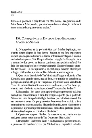 Jakob Lorber
232

tindo-os à paciência e persistência em Meu Nome, assegurando-os de
Meu Amor e Misericórdia, que dentro em breve a situação melhorará
tanto entre judeus quanto entre pagãos.”



      152. CONSEQUÊNCIA DA DIVULGAÇÃO DO EVANGELHO.
      A VOLTA DO SENHOR

      1. O hospedeiro se dá por satisfeito com Minha Explicação, en-
quanto alguns adeptos de João dizem: “Senhor, se esta for a expectativa
da evolução do gênero humano, a Terra é antes uma escola para o inferno
ao invés de ser para o Céu. De que adianta a pregação do Evangelho para
a conversão dos povos, se Satanaz continuará sua política nefasta? Ao
lado dos poucos apóstolos se levantarão muitos falsos professores e profe-
tas, fazendo de Ti o que quiserem, e as criaturas se deixarão ofuscar por
milagres e feitiçarias, a ponto de Teus fiéis não se verem seguros.
      2. Qual será o benefício de Tua Vinda atual? Alguns adotarão a Tua
Doutrina com grande temor, mas ai deles, se o mundo os descobrir! A
perseguição durará até que os Teus poucos seguidores forem varridos da
Terra. Se os israelitas fundiram um bezerro de ouro, em Tua Presença,
quanto mais não farão os atuais pecadores? Temos razão, Senhor?”
      3. Respondo: “Em parte, pois a partir de agora protegerei os Meus
verdadeiros confessores até o Fim dos Tempos, a ponto que o poder de
Satanaz em nada lhes poderá infligir. Preciso é que cuideis de não cairdes
em desavenças entre vós, porquanto também vosso livre arbítrio e livre
conhecimento serão respeitados. Havendo desunião, sereis vós mesmos a
depositardes a primeira pedra fundamental para a falsa profecia, produ-
zindo várias divergências em Minha Doutrina.”
      4. Opinam os adeptos: “Senhor, de nossa parte, isso jamais aconte-
cerá, pois somos testemunhas de Tua Doutrina e Tuas Ações.”
      5. Respondo: “Realmente assim é. Todavia não se passará um ano,
e prontamente vos aborrecereis por Minha Causa, negando e traindo-
 