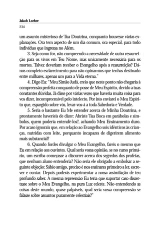 Jakob Lorber
234

um assunto misterioso de Tua Doutrina, conquanto houvesse várias ex-
planações. Ora tem aspecto de um dia comum, ora especial, para todo
indivíduo que ingressa no Além.
     3. Seja como for, não compreendo a necessidade de outra ressurrei-
ção para os vivos em Teu Nome, mas unicamente necessária para os
mortos. Talvez deveriam receber o Evangelho após a ressurreição? Dá-
nos completo esclarecimento para não opinarmos que tenhas destinado
entre milhares, apenas um para a Vida eterna.”
     4. Digo Eu: “Meu Simão Judá, creio que neste ponto não chegarás à
compreensão perfeita conquanto de posse de Meu Espírito, devido a tuas
constantes dúvidas. Já disse por várias vezes que haveria muita coisa para
vos dizer, incompreensível pelo intelecto. Por isto enviarei o Meu Espíri-
to que, espargido sobre vós, levar-vos-á a toda Sabedoria e Verdade.
     5. Seria o bastante Eu Me estender acerca de Minha Doutrina, e
prontamente haveríeis de dizer: Abriste Tua Boca em parábolas e sím-
bolos, quem poderia entendê-los?, achando Meu Ensinamento duro.
Por acaso ignorais que, em relação ao Evangelho sois idênticos às crian-
ças, nutridas com leite, porquanto incapazes de digerirem alimento
mais substancial?
     6. Quando fordes divulgar o Meu Evangelho, fareis o mesmo que
Eu em relação aos ouvintes. Qual seria vossa opinião, se no curso primá-
rio, um escriba começasse a discorrer acerca dos segredos dos profetas,
que nenhum aluno entenderia? Não seria ele obrigado a embolsar a se-
guinte objeção: Sábio amigo, preciso é nos ensinares primeiro a ler, escre-
ver e contar. Depois poderás experimentar a nossa assimilação de teu
profundo saber. A mesma repreensão Eu teria que suportar caso disser-
tasse sobre o Meu Evangelho, na pura Luz celeste. Não entendendo as
coisas deste mundo, quase palpáveis, qual seria vossa compreensão se
falasse sobre assuntos puramente celestiais?”
 