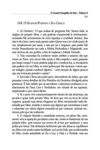 O Grande Evangelho de João – Volume X
                                                                     235

    154. O SENHOR POSITIVA A SUA GRAÇA

     1. (O Senhor): “O que acabas de perguntar-Me, Simon Judá, se
origina do próprio Além, e não poderás compreendê-lo inteiramente,
acusando-Me secretamente de certa injustiça e crueldade tirânica. Isso
não te fica bem, tanto mais quanto sabes Quem sou e ter vindo junto de
vós, simplesmente por amor, e não por ira e vingança, para poder-Me
revelar Pessoalmente em toda a Minha Profundeza e Magnitude, sem
usar da boca de um profeta, a fim de explanar a Minha Vontade.
     2. Não concordas Eu conhecer muito melhor o número dos que
vivem na Terra, sem terem tido noção a Meu respeito e assim passarão
por longo tempo? Como poderia julgá-los e condená-los, se inculpáveis
não podem crer em Mim, se entre judeus que Me ouviram e viram ope-
rar milagres, jamais condenei alguém, – com exceção de alguns poucos
que nos tentavam prender e matar?
     3. Em toda a Terra não existe povo, descendente de Adam, que não
possuísse certos detalhes da Era Primitiva da Doutrina divulgada pelos
patriarcas. É fato sabido que os sacerdotes e soberanos ocultaram o co-
nhecimento do Deus Uno e Verdadeiro, em virtude de seu egoísmo,
suplantando-o por vários ídolos.
     4. Se o povo vive conscienciosamente dentro de tais doutrinas, seu
pecado é quase nulo perante Mim. Se bem que vive na treva de vários
enganos, quando suas almas chegarem ao Além encontrando tudo ilu-
minado por Mim, sentirão o mesmo que alguém que caminhasse à noite
e esbarrasse em vários objetos tomando-os por criaturas, animais etc.,
menos pelo que são realmente.
     5. O viajante fazendo a caminhada noturna, em pleno dia, certa-
mente verá as aparições peculiares como são, rindo-se finalmente de sua
própria tolice, pois tomava um tronco de árvore por assaltante, e uma
pedra por hiena. Daí deduzirás facilmente que tais almas se equilibram
no Além com muito maior facilidade, na Luz da Vida, que as informadas
de Mim, tendo assimilado ser Eu a Luz, a Vida e a Verdade, mas seu
 
