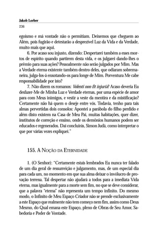Jakob Lorber
236

egoísmo e má vontade não o permitiam. Deixemos que cheguem ao
Além, pois fugirão e detestarão a desprezível Luz da Vida e da Verdade,
muito mais que aqui.
      6. Por acaso sou injusto, dizendo: Despertarei também a esses mor-
tos de espírito quando partirem desta vida, e os julgarei dando-lhes o
prêmio para suas ações? Pessoalmente não serão julgados por Mim. Mas
a Verdade eterna existente também dentro deles, que odiaram sobrema-
neira, julga-los-á enxotando-os para longe de Mim. Porventura Me cabe
responsabilidade por isto?
      7. Não dizem os romanos: Volenti non fit injuria? Acaso deveria Eu
desfazer-Me de Minha Luz e Verdade eternas, por uma espécie de amor
para com Meus inimigos, e vestir a veste da mentira e da mistificação?
Certamente não há quem o deseje entre vós. Todavia, tenho para tais
almas pervertidas dois consolos: Apontei a parábola do filho perdido e
além disto existem na Casa de Meu Pai, muitas habitações, quer dizer,
institutos de correção e ensino, onde os demônios humanos podem ser
educados e regenerados. Daí concluirás, Simon Judá, como interpretar o
que por várias vezes expliquei.”



      155. A NOÇÃO DA ETERNIDADE

      1. (O Senhor): “Certamente estais lembrados Eu nunca ter falado
de um dia geral de ressurreição e julgamento, mas, de um especial dia
para cada um, no momento em que sua alma deixar o invólucro de pro-
vação terrena. Tal despertar não ajudará a todos para a imediata Vida
eterna, mas igualmente para a morte sem fim, no que se deve considerar,
que a palavra “eterna” não representa um tempo infinito. Do mesmo
modo, o Infinito de Meu Espaço Criador não se prende exclusivamente
a este Espaço que realmente não tem começo nem fim, assim como Deus
Mesmo, do Qual emana este Espaço, pleno de Obras de Seu Amor, Sa-
bedoria e Poder de Vontade.
 