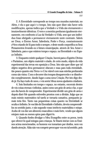 O Grande Evangelho de João – Volume X
                                                                       237

     2. A Eternidade corresponde ao tempo nos mundos materiais; no
Além, é ela o que aqui é o tempo. Isto não quer dizer não haver nela
modificações, apenas indica que a Verdade e a Vida são eternamente e
imutavelmente idênticas. O erro e a mentira perduram igualmente eter-
namente, em confronto à Luz da Verdade e à Vida, sem que um indiví-
duo fosse obrigado a permanecer eternamente neste contraste. Sabeis
ser Deus, o Eterno Amor, Sabedoria, Poder e Força, constantemente
aºtivo criando de Si para todo o sempre, e deste modo corporifica os Seus
Pensamentos levando-os à futura emancipação, através de Seu Amor e
Sabedoria, para o que existem tempo e espaço, na Eternidade e no Espa-
ço Infinito.
     3. Enquanto existir qualquer Criação, haverá para o Espírito Divino
e Puríssimo, um objeto material e criado, de certo modo, objeto da vida
experimental das trevas em oposição a Deus. Isto não quer dizer que tal
objeto negativo deva permanecer obscuro e mau para toda eternidade,
tão pouco quanto esta Terra e o Céu visível com suas estrelas perdurarão
como são vistos. Com o decorrer dos tempos desaparecerão e se dissolve-
rão completamente, dando lugar a uma nova Criação. Por isto digo des-
de já: Eu faço tudo de novo, e vós sereis Meus novos ajudantes criadores.
     4. Sois limitados em tempo e espaço, no entanto, encerrais dentro
de vós coisas eternas e infinitas, assim como um grão de areia o faz, o que
um dia haveis de compreender. Experimentai dividir um grão de areia e
depois dizei-Me quando estiverdes prontos com a divisão. Julgo que ao
mais exímio matemático tal tarefa se tornaria cansativa, porquanto ja-
mais teria fim. Tanto nas pequeninas coisas quanto na Eternidade se
oculta o Infinito. Se vos falo de Eternidade e Infinito, deveis compreendê-
los no sentido justo, e não segundo vosso intelecto materialista e míope.
Acabo de vos dar um alimento masculino e mais forte, vendo que alguns
estejam mais ou menos aptos para digeri-lo.
     5. Quando fordes divulgar o Meu Evangelho entre os povos, tereis
que oferecê-lo qual mingau para crianças. Se fôsseis iniciar com os Ensi-
nos acima mencionados, os homens vos tomariam por doidos, nem vos
dando atenção. Aliás não vos compete preocupar-vos em tal sentido, pois
 