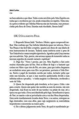 Jakob Lorber
238

na hora sabereis o que dizer. Todo o resto será feito pelo Meu Espírito em
todos que o receberem por vós, sendo renascidos em espírito. Nisto esta-
rá a prova evidente que Minhas Palavras não são humanas, mas pronun-
ciadas pela Boca de Deus. Estarias mais elucidado, Simon Judá?”



      156. O JULGAMENTO FINAL

     1. Responde Simon Judá: “Senhor e Mestre, agora compreendi me-
lhor. Mas confesso que Tua Infinita Sabedoria quase me sufocou. Para a
Tua Pessoa é tão fácil falar a respeito, quanto um dono de casa falaria de
seus instrumentos de lavoura. Todavia nosso intelecto sente o peso de
Tua Onisciência e nossa completa ignorância. Agradeço pela Graça imensa
que nos auferiste. Vejo, porém, não sermos capazes de transmitir todos os
imensos segredos do mundo natural e espiritual.”
     2. Digo Eu: “Nem é preciso, por ora. Meu Espírito o fará entre
muitos chamados para tal fim. Para os filhos de hoje é o bastante que
creiam em Mim e que vim do Pai, em carne, para que todos chegassem
ao verdadeiro amor para com Ele e ao próximo, portanto à Vida Eter-
na. Fareis o papel da trombeta ouvida por todos, inclusive pelos que
estão nos túmulos, os que o mar mantém aprisionados devido a suas
infinitas tolices e pecados, – e todos surgirão e se libertarão, recebendo a
veste da Vida.
     3. Quem for despertado pela trombeta, se-lo-á para a Vida e não
para a morte. Quem não quiser dar ouvidos ao som da mesma, não será
despertado, mas ficará na noite de sua tumba e na prisão do mar, até a
época em que toda a Terra será dissolvida pelo fogo. Semelhantes à época
de Noé, se casarão e não se perturbarão com a voz dos Meus despertados.
Estes serão imediatamente levados desta Terra, e os outros, entregues ao
fogo destruidor, com seus afins, para cujo surgimento os materialistas
impenitentes concorrerão na maior parte.
     4. Eis o último julgamento nesta Terra, do qual se manifestarão pe-
 