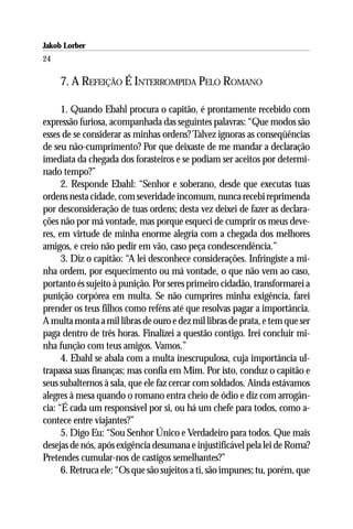 Jakob Lorber
24

     7. A REFEIÇÃO É INTERROMPIDA PELO ROMANO

      1. Quando Ebahl procura o capitão, é prontamente recebido com
expressão furiosa, acompanhada das seguintes palavras: “Que modos são
esses de se considerar as minhas ordens? Talvez ignoras as conseqüências
de seu não-cumprimento? Por que deixaste de me mandar a declaração
imediata da chegada dos forasteiros e se podiam ser aceitos por determi-
nado tempo?”
      2. Responde Ebahl: “Senhor e soberano, desde que executas tuas
ordens nesta cidade, com severidade incomum, nunca recebi reprimenda
por desconsideração de tuas ordens; desta vez deixei de fazer as declara-
ções não por má vontade, mas porque esqueci de cumprir os meus deve-
res, em virtude de minha enorme alegria com a chegada dos melhores
amigos, e creio não pedir em vão, caso peça condescendência.”
      3. Diz o capitão: “A lei desconhece considerações. Infringiste a mi-
nha ordem, por esquecimento ou má vontade, o que não vem ao caso,
portanto és sujeito à punição. Por seres primeiro cidadão, transformarei a
punição corpórea em multa. Se não cumprires minha exigência, farei
prender os teus filhos como reféns até que resolvas pagar a importância.
A multa monta a mil libras de ouro e dez mil libras de prata, e tem que ser
paga dentro de três horas. Finalizei a questão contigo. Irei concluir mi-
nha função com teus amigos. Vamos.”
      4. Ebahl se abala com a multa inescrupulosa, cuja importância ul-
trapassa suas finanças; mas confia em Mim. Por isto, conduz o capitão e
seus subalternos à sala, que ele faz cercar com soldados. Ainda estávamos
alegres à mesa quando o romano entra cheio de ódio e diz com arrogân-
cia: “É cada um responsável por si, ou há um chefe para todos, como a-
contece entre viajantes?”
      5. Digo Eu: “Sou Senhor Único e Verdadeiro para todos. Que mais
desejas de nós, após exigência desumana e injustificável pela lei de Roma?
Pretendes cumular-nos de castigos semelhantes?”
      6. Retruca ele: “Os que são sujeitos a ti, são impunes; tu, porém, que
 