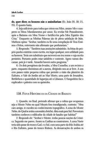 Jakob Lorber
240

do, quer dizer, os homens não o assimilariam (Ev. João 20, 30; 21,
25). É quanto basta.
     4. Seja suficiente para todos que crêem em Mim, amam-Me e cum-
prem os Meus Mandamentos por amor, Eu revelar-Me Pessoalmente,
após o Batismo em Meu Nome e fortificá-los pelo Meu Espírito dos
Céus.” Enquanto as Minhas Palavras são de plena satisfação de João,
Matheus opina: “Senhor, também eu fiz uma compilação de Teus Ensi-
nos e Feitos, entretanto não afirmaste que perdurariam.”
     5. Respondo: “Também tuas anotações subsistirão. As feitas do pró-
prio punho existirão como escrita, em lugar qualquer, sem utilidade para
os homens. Terás um substituto que escreverá em teu nome e cuja escrita
persistirá. Portanto podes estar satisfeito e contente. Agora vamos des-
cansar, pois já é tarde. Amanhã haverá outro programa.”
     6. Os dois peregrinos são levados, a Meu Conselho, a um recinto a
parte, enquanto dormimos até a aurora, dirigindo-nos ao ar livre. A uns
cem passos existe pequena colina que permite a visão das planícies do
Eufrates, o Vale do Jordão até ao Mar Morto, uma parte de Jerusalém,
Bethlehem e quantidade de lugarejos até o Líbanon. O hospedeiro faz o
explicador e palestra com os apóstolos.



      158. FATOS HISTÓRICOS DA CIDADE DE BASALTO

      1. Quando, no final, pretende afirmar que a colina que ocupamos
seja o Monte Nebo no qual Moysés fora transfigurado, contesto: “Meu
caro amigo, te excedes no conhecimento topográfico. A zona do Monte
Nebo, do Qual se avista a aromática Jerichó, dista mais para Sul. Porventura
também conheces o edificador da cidade de basalto que habitas?”
      2. Responde ele: “Senhor e Mestre, tenho poucas noções da Crôni-
ca. Segundo me parece, foram os Gaditas os construtores. A zona Norte
teria sido posse do tronco Gad, e o Sul, com uma parte da feliz Arábia até
o Rio Eufrates, posse do tronco Rubem. As demarcações de ambos os
 