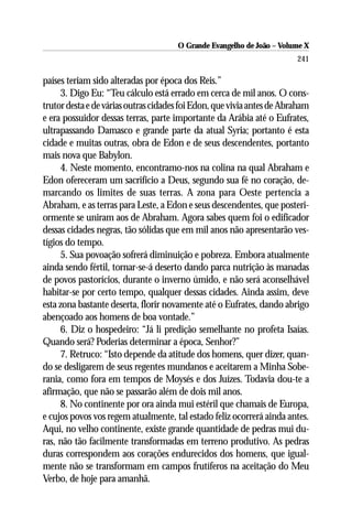 O Grande Evangelho de João – Volume X
                                                                        241

países teriam sido alteradas por época dos Reis.”
     3. Digo Eu: “Teu cálculo está errado em cerca de mil anos. O cons-
trutor desta e de várias outras cidades foi Edon, que vivia antes de Abraham
e era possuidor dessas terras, parte importante da Arábia até o Eufrates,
ultrapassando Damasco e grande parte da atual Syria; portanto é esta
cidade e muitas outras, obra de Edon e de seus descendentes, portanto
mais nova que Babylon.
     4. Neste momento, encontramo-nos na colina na qual Abraham e
Edon ofereceram um sacrifício a Deus, segundo sua fé no coração, de-
marcando os limites de suas terras. A zona para Oeste pertencia a
Abraham, e as terras para Leste, a Edon e seus descendentes, que posteri-
ormente se uniram aos de Abraham. Agora sabes quem foi o edificador
dessas cidades negras, tão sólidas que em mil anos não apresentarão ves-
tígios do tempo.
     5. Sua povoação sofrerá diminuição e pobreza. Embora atualmente
ainda sendo fértil, tornar-se-á deserto dando parca nutrição às manadas
de povos pastorícios, durante o inverno úmido, e não será aconselhável
habitar-se por certo tempo, qualquer dessas cidades. Ainda assim, deve
esta zona bastante deserta, florir novamente até o Eufrates, dando abrigo
abençoado aos homens de boa vontade.”
     6. Diz o hospedeiro: “Já li predição semelhante no profeta Isaías.
Quando será? Poderias determinar a época, Senhor?”
     7. Retruco: “Isto depende da atitude dos homens, quer dizer, quan-
do se desligarem de seus regentes mundanos e aceitarem a Minha Sobe-
rania, como fora em tempos de Moysés e dos Juízes. Todavia dou-te a
afirmação, que não se passarão além de dois mil anos.
     8. No continente por ora ainda mui estéril que chamais de Europa,
e cujos povos vos regem atualmente, tal estado feliz ocorrerá ainda antes.
Aqui, no velho continente, existe grande quantidade de pedras mui du-
ras, não tão facilmente transformadas em terreno produtivo. As pedras
duras correspondem aos corações endurecidos dos homens, que igual-
mente não se transformam em campos frutíferos na aceitação do Meu
Verbo, de hoje para amanhã.
 