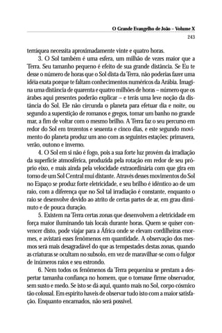 O Grande Evangelho de João – Volume X
                                                                       243

terráquea necessita aproximadamente vinte e quatro horas.
      3. O Sol também é uma esfera, um milhão de vezes maior que a
Terra. Seu tamanho pequeno é efeito de sua grande distância. Se Eu te
desse o número de horas que o Sol dista da Terra, não poderias fazer uma
idéia exata porque te faltam conhecimentos numéricos da Arábia. Imagi-
na uma distância de quarenta e quatro milhões de horas – número que os
árabes aqui presentes poderão explicar – e terás uma leve noção da dis-
tância do Sol. Ele não circunda o planeta para efetuar dia e noite, ou
segundo a superstição de romanos e gregos, tomar um banho no grande
mar, a fim de voltar com o mesmo brilho. A Terra faz o seu percurso em
redor do Sol em trezentos e sessenta e cinco dias, e este segundo movi-
mento do planeta produz um ano com as seguintes estações: primavera,
verão, outono e inverno.
      4. O Sol em si não é fogo, pois a sua forte luz provém da irradiação
da superfície atmosférica, produzida pela rotação em redor de seu pró-
prio eixo, e mais ainda pela velocidade extraordinária com que gira em
torno de um Sol Central mui distante. Através desses movimentos do Sol
no Espaço se produz forte eletricidade, e seu brilho é idêntico ao de um
raio, com a diferença que no Sol tal irradiação é constante, enquanto o
raio se desenvolve devido ao atrito de certas partes de ar, em grau dimi-
nuto e de pouca duração.
      5. Existem na Terra certas zonas que desenvolvem a eletricidade em
força maior iluminando tais locais durante horas. Quem se quiser con-
vencer disto, pode viajar para a África onde se elevam cordilheiras enor-
mes, e avistará esses fenômenos em quantidade. A observação dos mes-
mos será mais desagradável do que as tempestades destas zonas, quando
as criaturas se ocultam no subsolo, em vez de maravilhar-se com o fulgor
de inúmeros raios e seu estrondo.
      6. Nem todos os fenômenos da Terra pequenina se prestam a des-
pertar tamanha confiança no homem, que o tornasse firme observador,
sem susto e medo. Se isto se dá aqui, quanto mais no Sol, corpo cósmico
tão colossal. Em espírito haveis de observar tudo isto com a maior satisfa-
ção. Enquanto encarnados, não será possível.
 
