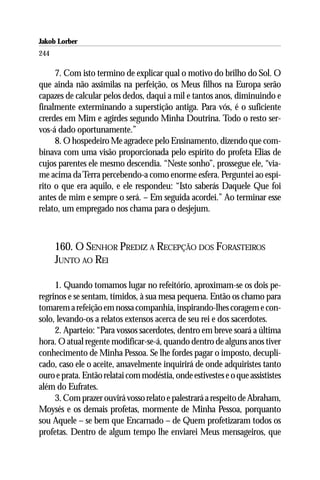 Jakob Lorber
244

     7. Com isto termino de explicar qual o motivo do brilho do Sol. O
que ainda não assimilas na perfeição, os Meus filhos na Europa serão
capazes de calcular pelos dedos, daqui a mil e tantos anos, diminuindo e
finalmente exterminando a superstição antiga. Para vós, é o suficiente
crerdes em Mim e agirdes segundo Minha Doutrina. Todo o resto ser-
vos-á dado oportunamente.”
     8. O hospedeiro Me agradece pelo Ensinamento, dizendo que com-
binava com uma visão proporcionada pelo espírito do profeta Elias de
cujos parentes ele mesmo descendia. “Neste sonho”, prossegue ele, “via-
me acima da Terra percebendo-a como enorme esfera. Perguntei ao espí-
rito o que era aquilo, e ele respondeu: “Isto saberás Daquele Que foi
antes de mim e sempre o será. – Em seguida acordei.” Ao terminar esse
relato, um empregado nos chama para o desjejum.



      160. O SENHOR PREDIZ A RECEPÇÃO DOS FORASTEIROS
      JUNTO AO REI

     1. Quando tomamos lugar no refeitório, aproximam-se os dois pe-
regrinos e se sentam, tímidos, à sua mesa pequena. Então os chamo para
tomarem a refeição em nossa companhia, inspirando-lhes coragem e con-
solo, levando-os a relatos extensos acerca de seu rei e dos sacerdotes.
     2. Aparteio: “Para vossos sacerdotes, dentro em breve soará a última
hora. O atual regente modificar-se-á, quando dentro de alguns anos tiver
conhecimento de Minha Pessoa. Se lhe fordes pagar o imposto, decupli-
cado, caso ele o aceite, amavelmente inquirirá de onde adquiristes tanto
ouro e prata. Então relatai com modéstia, onde estivestes e o que assististes
além do Eufrates.
     3. Com prazer ouvirá vosso relato e palestrará a respeito de Abraham,
Moysés e os demais profetas, mormente de Minha Pessoa, porquanto
sou Aquele – se bem que Encarnado – de Quem profetizaram todos os
profetas. Dentro de algum tempo lhe enviarei Meus mensageiros, que
 
