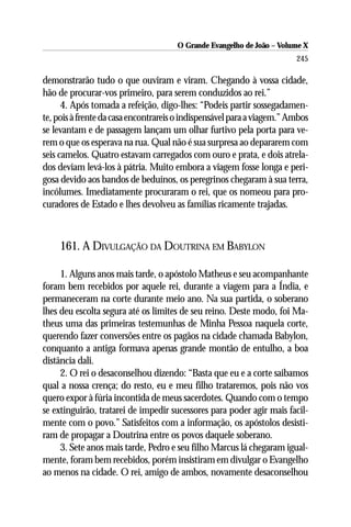 O Grande Evangelho de João – Volume X
                                                                        245

demonstrarão tudo o que ouviram e viram. Chegando à vossa cidade,
hão de procurar-vos primeiro, para serem conduzidos ao rei.”
      4. Após tomada a refeição, digo-lhes: “Podeis partir sossegadamen-
te, pois à frente da casa encontrareis o indispensável para a viagem.” Ambos
se levantam e de passagem lançam um olhar furtivo pela porta para ve-
rem o que os esperava na rua. Qual não é sua surpresa ao depararem com
seis camelos. Quatro estavam carregados com ouro e prata, e dois atrela-
dos deviam levá-los à pátria. Muito embora a viagem fosse longa e peri-
gosa devido aos bandos de beduínos, os peregrinos chegaram à sua terra,
incólumes. Imediatamente procuraram o rei, que os nomeou para pro-
curadores de Estado e lhes devolveu as famílias ricamente trajadas.



     161. A DIVULGAÇÃO DA DOUTRINA EM BABYLON

     1. Alguns anos mais tarde, o apóstolo Matheus e seu acompanhante
foram bem recebidos por aquele rei, durante a viagem para a Índia, e
permaneceram na corte durante meio ano. Na sua partida, o soberano
lhes deu escolta segura até os limites de seu reino. Deste modo, foi Ma-
theus uma das primeiras testemunhas de Minha Pessoa naquela corte,
querendo fazer conversões entre os pagãos na cidade chamada Babylon,
conquanto a antiga formava apenas grande montão de entulho, a boa
distância dali.
     2. O rei o desaconselhou dizendo: “Basta que eu e a corte saibamos
qual a nossa crença; do resto, eu e meu filho trataremos, pois não vos
quero expor à fúria incontida de meus sacerdotes. Quando com o tempo
se extinguirão, tratarei de impedir sucessores para poder agir mais facil-
mente com o povo.” Satisfeitos com a informação, os apóstolos desisti-
ram de propagar a Doutrina entre os povos daquele soberano.
     3. Sete anos mais tarde, Pedro e seu filho Marcus lá chegaram igual-
mente, foram bem recebidos, porém insistiram em divulgar o Evangelho
ao menos na cidade. O rei, amigo de ambos, novamente desaconselhou
 