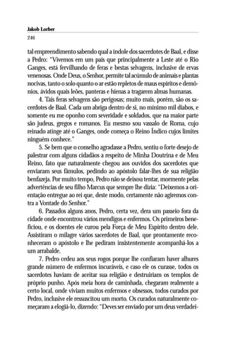 Jakob Lorber
246

tal empreendimento sabendo qual a índole dos sacerdotes de Baal, e disse
a Pedro: “Vivemos em um país que principalmente a Leste até o Rio
Ganges, está fervilhando de feras e bestas selvagens, inclusive de ervas
venenosas. Onde Deus, o Senhor, permite tal acúmulo de animais e plantas
nocivas, tanto o solo quanto o ar estão repletos de maus espíritos e demô-
nios, ávidos quais leões, panteras e hienas a tragarem almas humanas.
      4. Tais feras selvagens são perigosas; muito mais, porém, são os sa-
cerdotes de Baal. Cada um abriga dentro de si, no mínimo mil diabos, e
somente eu me oponho com severidade e soldados, que na maior parte
são judeus, gregos e romanos. Eu mesmo sou vassalo de Roma, cujo
reinado atinge até o Ganges, onde começa o Reino Índico cujos limites
ninguém conhece.”
      5. Se bem que o conselho agradasse a Pedro, sentiu o forte desejo de
palestrar com alguns cidadãos a respeito de Minha Doutrina e de Meu
Reino, fato que naturalmente chegou aos ouvidos dos sacerdotes que
enviaram seus fâmulos, pedindo ao apóstolo falar-lhes de sua religião
benfazeja. Por muito tempo, Pedro não se deixou tentar, mormente pelas
advertências de seu filho Marcus que sempre lhe dizia: “Deixemos a ori-
entação entregue ao rei que, deste modo, certamente não agiremos con-
tra a Vontade do Senhor.”
      6. Passados alguns anos, Pedro, certa vez, dera um passeio fora da
cidade onde encontrou vários mendigos e enfermos. Os primeiros bene-
ficiou, e os doentes ele curou pela Força de Meu Espírito dentro dele.
Assistiram o milagre vários sacerdotes de Baal, que prontamente reco-
nheceram o apóstolo e lhe pediram insistentemente acompanhá-los a
um arrabalde.
      7. Pedro cedeu aos seus rogos porque lhe confiaram haver alhures
grande número de enfermos incuráveis, e caso ele os curasse, todos os
sacerdotes haviam de aceitar sua religião e destruiriam os templos de
próprio punho. Após meia hora de caminhada, chegaram realmente a
certo local, onde viviam muitos enfermos e obsessos, todos curados por
Pedro, inclusive ele ressuscitou um morto. Os curados naturalmente co-
meçaram a elogiá-lo, dizendo: “Deves ser enviado por um deus verdadei-
 