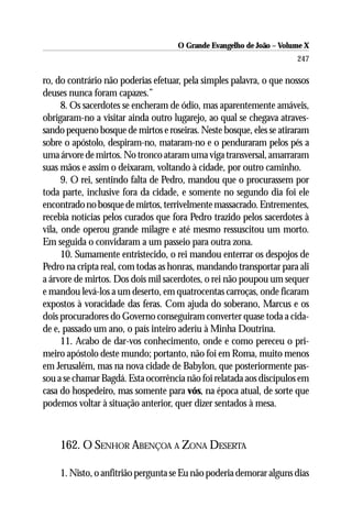 O Grande Evangelho de João – Volume X
                                                                      247

ro, do contrário não poderias efetuar, pela simples palavra, o que nossos
deuses nunca foram capazes.”
      8. Os sacerdotes se encheram de ódio, mas aparentemente amáveis,
obrigaram-no a visitar ainda outro lugarejo, ao qual se chegava atraves-
sando pequeno bosque de mirtos e roseiras. Neste bosque, eles se atiraram
sobre o apóstolo, despiram-no, mataram-no e o penduraram pelos pés a
uma árvore de mirtos. No tronco ataram uma viga transversal, amarraram
suas mãos e assim o deixaram, voltando à cidade, por outro caminho.
      9. O rei, sentindo falta de Pedro, mandou que o procurassem por
toda parte, inclusive fora da cidade, e somente no segundo dia foi ele
encontrado no bosque de mirtos, terrivelmente massacrado. Entrementes,
recebia notícias pelos curados que fora Pedro trazido pelos sacerdotes à
vila, onde operou grande milagre e até mesmo ressuscitou um morto.
Em seguida o convidaram a um passeio para outra zona.
      10. Sumamente entristecido, o rei mandou enterrar os despojos de
Pedro na cripta real, com todas as honras, mandando transportar para ali
a árvore de mirtos. Dos dois mil sacerdotes, o rei não poupou um sequer
e mandou levá-los a um deserto, em quatrocentas carroças, onde ficaram
expostos à voracidade das feras. Com ajuda do soberano, Marcus e os
dois procuradores do Governo conseguiram converter quase toda a cida-
de e, passado um ano, o país inteiro aderiu à Minha Doutrina.
      11. Acabo de dar-vos conhecimento, onde e como pereceu o pri-
meiro apóstolo deste mundo; portanto, não foi em Roma, muito menos
em Jerusalém, mas na nova cidade de Babylon, que posteriormente pas-
sou a se chamar Bagdá. Esta ocorrência não foi relatada aos discípulos em
casa do hospedeiro, mas somente para vós, na época atual, de sorte que
podemos voltar à situação anterior, quer dizer sentados à mesa.



    162. O SENHOR ABENÇOA A ZONA DESERTA

    1. Nisto, o anfitrião pergunta se Eu não poderia demorar alguns dias
 
