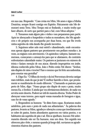 Jakob Lorber
248

em sua casa. Respondo: “Caso creias em Mim, Me ames e sigas a Minha
Doutrina, sempre ficarei contigo em Espírito. Fisicamente não Me de-
morarei nesta Terra. Meu Tempo está se findando, e muito tenho que
fazer alhures, de sorte que partirei para o Sul, com Meus adeptos.”
      2. Tomamos mais algum pão e vinho e nos preparamos para partir.
Após ter abençoado o hospedeiro e todos os moradores, eles Me agrade-
cem e ele próprio nos acompanha por duas horas, em que lhe revelo
vários segredos da vida dando-lhe grande incentivo.
      3. Seguimos sobre solo mui estéril e abandonado, onde encontra-
mos apenas alguns pastores que prontamente nos pediam esmolas e, às
vezes, as exigiam com atrevimento. Os apóstolos e adeptos, bastante nu-
merosos, começaram a ameaçá-los para que se afastassem, do contrário
enfrentariam calamidade maior. Os pastores se juntaram em número de
trinta e faziam menção de nos atacar, dizendo impropérios em árabe,
idioma conhecido pelos Meus. João e Pedro então Me dizem: “Senhor,
não dispões de raios e trovões? Faze o mesmo que foi feito aos sodomitas,
para enxotar essa gentalha!”
      4. Digo Eu: “Ó filhos do trovão e da ira! Porventura deveria castigar
esses infelizes, mais do que já são? É melhor fazerdes o bem, que pronta-
mente se manifestarão de modo diferente.” Chamando os pastores para
perto de Mim, digo: “Nosso grupo não dispõe de ouro e prata, muito
menos Eu, o Senhor. E ainda que vos ofertássemos dinheiro, de nada vos
serviria neste deserto. Poderei ser útil de maneira diversa. Tenho Poder de
abençoar vosso terreno, para suprir vossas manadas de forragem e água,
caso for de vosso agrado.”
      5. Respondem os homens: “Se disto fores capaz, ficaríamos muito
satisfeitos, pois ouro e prata de nada nos adiantariam.” Às palavras dos
pastores, levanto as Mãos, agradeço e abençôo a zona que imediatamente
se cobre de pastos, fontes abundantes aparecem em vários pontos, e os
habitantes são supridos de pão e sal. Eles se ajoelham, louvam-Me sobre-
maneira dizendo não ser Eu humano, mas um deus. Em seguida nos
oferecem pão e leite, e mesmo quando já longe dali, ouvíamos os agrade-
cimentos efusivos dos pastores.
 
