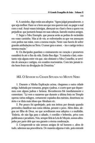 O Grande Evangelho de João – Volume X
                                                                      249

     6. A caminho, digo então aos adeptos: “Agora julgai pessoalmente, o
que seja melhor: Fazer-se o bem aos que nos querem mal, ou pagar o mal
com o mal. Amai vossos inimigos, abençoai-os e fazei o bem a quem vos
prejudicar, que juntareis brasas em suas cabeças, fazendo muitos amigos.
     7. Seguí o Meu Exemplo, que poucas serão as pedras de escândalo
em vosso caminho. Mas ai de vós, se enfrentardes os que vos ameaçam
com pedras nas mãos, com a mesma reação. Neste caso haveis de sofrer
grandes atribulações na Terra. O amor gera o amor, – ira e castigo terão a
mesma reação.”
     8. Os discípulos guardam o ensinamento no coração e prometem
considerá-lo até o fim da vida. Então lhes digo: “A maioria o fará, entre-
tanto vejo alguns entre vós que, não obstante o Meu Conselho, se servi-
rão de ameaças e castigos, em ocasiões reacionárias. Com isto jamais te-
rão bom fruto na divulgação da Doutrina.”



    163. O SENHOR NA CIDADE SITUADA NO MONTE NEBO

     1. Durante a Minha Explicação acima, chegamos a outra cidade
antiga, habitada por romanos, gregos e judeus, e a sorte quer que depare-
mos com alguns judeus e fariseus. Reconhecem-Me imediatamente e
comentam: “Lá vem o nazareno que durante a última festa no Templo
operou vários milagres, certamente copiados dos essênios, doutrinou no
átrio e se dizia mais idoso que Abraham etc.
     2. Por pouco foi apedrejado, pois nos irritou por demais quando
pretendeu classificar-nos como idiotas, perante o povo. Além disto, ale-
gou ser filho de Deus, no que acreditaram seus adeptos e a multidão.
Todavia, ele não liga para o sábado, é comilão e beberrão, priva com
publicanos e pecadores. Nós, sempre fiéis às Leis de Moysés, somos ultra-
jados por parte dele que nos garante a eterna condenação.
     3. Compreende-se não sermos amigos de tal homem e, além de
tudo, sabemos sua procedência. De maneira alguma é tolo, pois entende
 