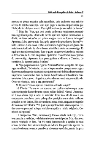 O Grande Evangelho de João – Volume X
                                                                       25

pareces ter pouco respeito pela autoridade, pois proferiste mau critério
acerca de minha sentença, terás que pagar a mesma importância que
Ebahl, dentro de igual tempo. Exemplificarei nos judeus as leis de Roma.”
     7. Digo Eu: “Mas, que será, se não pudermos e quisermos cumprir
tua exigência injusta? Onde está escrito que um capitão romano tem o
direito de fazer extorsões em países amigos como se fossem inimigos?
Apresenta-Me a procuração dada pelo próprio Imperador ou de seu Pre-
feito Cirênius. Caso não a tenhas, enfrentarás Alguém que abriga em Si a
máxima Autoridade. Se não a tivesse, não falaria deste modo contigo. És
aqui um mandão orgulhoso, duro e quase insuportável; todavia, existem
outros acima de ti, com os quais os oprimidos encontrarão maior justiça
do que contigo. Apresenta tuas prerrogativas a Mim ou a Cirenius, do
contrário Eu apresentarei as Minhas.”
     8. Algo perplexo com o rigor de Minhas Palavras, o capitão diz, após
alguma reflexão: “Não tenho procuração por escrito, porque meu cargo a
dispensa; cada capitão está sujeito ao juramento de fidelidade para com o
Imperador e o exclusivo bem de Roma. Mantendo a minha atitude den-
tro destes dois pontos, ninguém poderá chamar-me à responsabilidade.
Onde se encontra, pois, a tua procuração?”
     9. Retruco: “Não a queiras conhecer antes do tempo!”
     10. Diz ele: “Pensas ser um romano um coelho medroso que pron-
tamente fugiria diante de uma raposa judia e ladina? Nunca! Um roma-
no é leão a fazer caça a todos os animais!” Com isto, ele dá sinal a um
empregado, que abre a porta pela qual se precipitam uns trinta soldados
armados até os dentes. Eles circundam a nossa mesa, enquanto o capitão
diz com voz estentórica: “Vê, judeu plenipotenciário, eis meu poder efe-
tivo que vos prenderá até que tenhais cumprido a minha exigência. Co-
nheces este poder?”
     11. Respondo: “Sim, romano orgulhoso e ainda mui cego, como
teus asseclas e soldados, – de há muito conheço tal poder. Mas, desta vez
pouco resultado te dará. Por Me teres demonstrado a agudez de tuas
armas, também farei demonstração de Minha Onipotência, apenas do
tamanho de um átomo, e perceberás não seres tu o Meu, senão Eu para
 